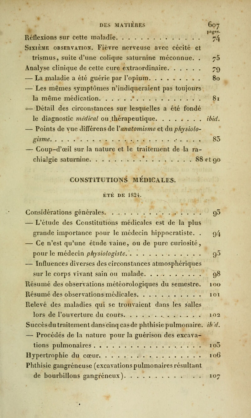 pages- Réflexions sur cette maladie 74 Sixième observation. Fièvre nerveuse avec cécité et trismus, suite d'une colique saturnine méconnue. . ?5 Analyse clinique de cette cure extraordinaire 79 — La maladie a été guérie par l'opium. ........ 80 — Les mêmes symptômes n'indiqueraient pas toujours la même médication * 81 — Détail des circonstances sur lesquelles a été fondé le diagnostic médical ou thérapeutique ibid. — Points de vue différens de Vanatomisme et du physiolo- gtsme • . . . . 85 — Coup-d'œil sur la nature et le traitement de la ra- chialgie saturnine ' 88 et 90 CONSTITUTIONS MEDICALES. ÉTÉ DE 1824. Considérations générales. ' 95 — L'étude des Constitutions médicales est de la plus grande importance pour le médecin hippocratiste. . 94 — Ce n'est qu'une étude vaine, ou de pure curiosité, pour le médecin physiologiste.' 95 — Influences diverses des circonstances atmosphériques sur le corps vivant sain ou malade 98 Résumé des observations météorologiques du semestre. 100 Résumé des observations médicales. . 101 Relevé des maladies qui se trouvaient dans les salles lors de l'ouverture du cours 102 Succès du traitement dans cinq cas de phthisie pulmonaire, ib d. — Procédés de la nature pour la guérison des excava- tions pulmonaires io3 Hypertrophie du cœur 106 Phthisie gangreneuse (excavations pulmonaires résultant de bourbillons gangreneux) 107
