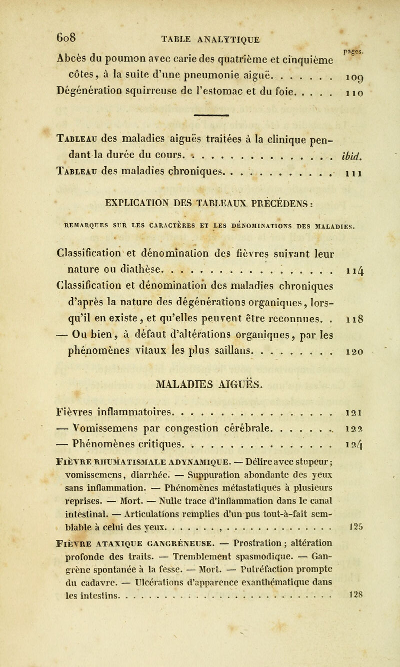 Abcès du poumon avec cane des quatrième et cinquième côtes, à la suite d'une pneumonie aiguë. . 109 Dégénération squirreuse de l'estomac et du foie no Tableau des maladies aiguës traitées à la clinique pen- dant la durée du cours ibid. Tableau des maladies chroniques. . ni EXPLICATION DES TABLEAUX PRÉCÉDENS : REMARQUES SUR LES CARACTERES ET LES DENOMINATIONS DES MALADIES. Classification et dénomination des fièvres suivant leur nature ou diathèse 114 Classification et dénomination des maladies chroniques d'après la nature des dégénérations organiques, lors- qu'il en existe, et qu'elles peuvent être reconnues. . 118 — Ou bien, à défaut d'altérations organiques, par les phénomènes vitaux les plus saillans 120 MALADIES AIGUËS. Fièvres inflammatoires 121 — Vomissemens par congestion cérébrale 122 — Phénomènes critiques 124 Fièvre rhumatismale adynamique. — Délire avec stupeur; vomissemens, diarrhée. — Suppuration abondante des yeux sans inflammation. — Phénomènes métastatiques à plusieurs reprises. — Mort. — Nulle trace d'inflammation dans le canal intestinal. — Articulations remplies d'un pus tout-à-fait sem- blable à celui des yeux , 125 Fièvre ataxique gangreneuse. — Prostration ; altération profonde des traits. — Tremblement spasmodique. — Gan- grène spontanée à la fesse. — Mort. — Putréfaction prompte du cadavre. — Ulcérations d'apparence exanthématique dans les intesHns 128