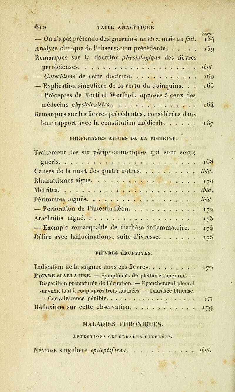 pa^es. — On n'apas prétendu désigner ainsi anêtre, mais un fait. i54 Analyse clinique de l'observation précédente i5g Remarques sur la doctrine physiologique des fièvres pernicieuses ibid. — Catéchisme de cette doctrine 160 ■—Explication singulière de la vertu du quinquina. . . i65 — Préceptes de Torti et Werlhof, opposés à ceux des médecins physiologistes 164 Remarques sur les fièvres précédentes, considérées dans leur rapport avec la constitution médicale. ..... 1G7 PHLEGMASIES AIGUËS DE LA POITRINE. Traitement des six péripneumoniques qui sont sortis guéris 168 Causes de la mort des quatre autres ibid. Rhumatismes aigus 170 Métrites .• ibid. Péritonites aiguës ibid. — Perforation de l'intestin iléon 172 Arachnitis aiguë 173 — Exemple remarquable de diatlièse inflammatoire. . 174 Délire avec hallucinations, suite d'ivresse. 175 FIÈVRES ÉRUPTIArES. Indication de la saignée dans ces fièvres 176 Fièvre scarlatine. — Symptômes de pléthore sanguine. — Disparition prématurée de l'éruption. — Epanchement pleural survenu tout à coup après trois saignées. — Diarrhée bilieuse. — Convalescence pénible . 177 Réflexions sur cette observation 179 MALADIES CHRONIQUES. AFFECTIONS CEREBRALES DIVERSES. Névrose singulière épileptiforme . ibid.