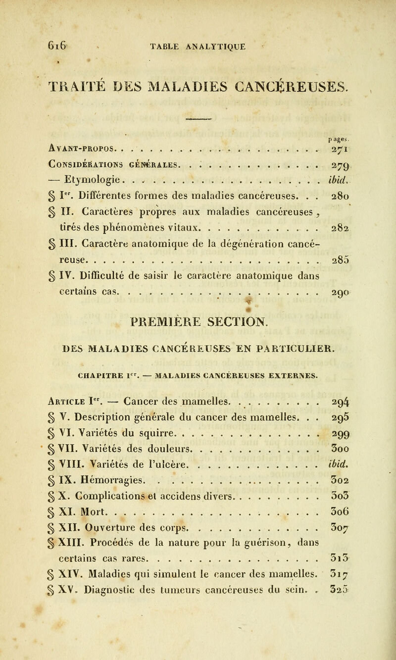 TRAITÉ DES MALADIES CANCÉREUSES. pages. Ayant-propos. . .............. 271 Considérations générales. . 279 — Etymologie. . . . ibkL § Ier. Différentes formes des maladies cancéreuses. . . 280 § II. Caractères propres aux maladies cancéreuses y tirés des phénomènes vitaux 282 § III. Caractère anatomique de la dégénération cancé- reuse 285 § IV. Difficulté de saisir le caractère anatomique dans certains cas 200 I y PREMIÈRE SECTION. DES MALADIES CANCEREUSES'EN PARTICULIER. CHAPITRE 1er. — MALADIES CANCÉREUSES EXTERNES. Article Ier. —■ Cancer des mamelles 294 § V. Description générale du cancer des mamelles. . . 296 § VI. Variétés du squirre 299 § VII. Variétés des douleurs 3oo § VIII. Variétés de l'ulcère. . tbid. § IX. Hémorragies 3o2 § X. Complications et accidens divers 5o5 § XI. Mort. . . . 3o6 § XII. Ouverture des corps 3o;r § XIII. Procédés de la nature pour la guérison, dans certains cas rares 5i3 § XIV. Maladies qui simulent le cancer des mamelles. 317 § XV, Diagnostic des tumeurs cancéreuses du sein. .. 325