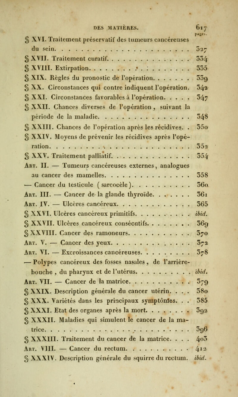 § XVI, Traitement préservatif des tumeurs cancéreuses du sein 027 § XVII. Traitement curatif. 534 § XVIII. Extirpation .» . : 335 § XIX. Règles du pronostic de l'opération Zog § XX. Circonstances qui contre indiquent l'opération. 34a § XXI. Circonstances favorables à l'opération 547 § XXII. Chances diverses de l'opération, suivant la période de la maladie 548 § XXIII. Chances de l'opération après les récidives. . 35o § XXIV. Moyens de prévenir les récidives après l'opé- ration 352 § XXV. Traitement palliatif 354 Art. II. — Tumeurs cancéreuses externes, analogues au cancer des mamelles. 358 ■— Cancer du testicule (sarcocèle) 56o. Art. III. — Cancer de la glande thyroïde 36i Art. IV. — Ulcères cancéreux 365 § XXVI. Ulcères cancéreux primitifs ibid. § XXVII. Ulcères cancéreux consécutifs 369 § XXVIII. Cancer des ramoneurs 370 Art. V. — Cancer des yeux. . 372 Art. VI. — Excroissances cancéreuses 378 ■— Polypes cancéreux des fosses nasales , de l'arrière- bouche , du pharynx et de l'utérus Ibid. Art. VII. — Cancer de la matrice 579 g XXIX. Description générale du cancer utérin. . . . 38o § XXX. Variétés dans les principaux symptônles. . . 585 § XXXI. Etat des organes après la mort 592 § XXXII. Maladies qui simulent le cancer de la ma- trice 596 § XXXIII. Traitement du cancer de la matrice. . . . 4°3 Art. VIII. — Cancer du rectum 413 § XXXIV. Description générale du squirre du rectum, ibid.