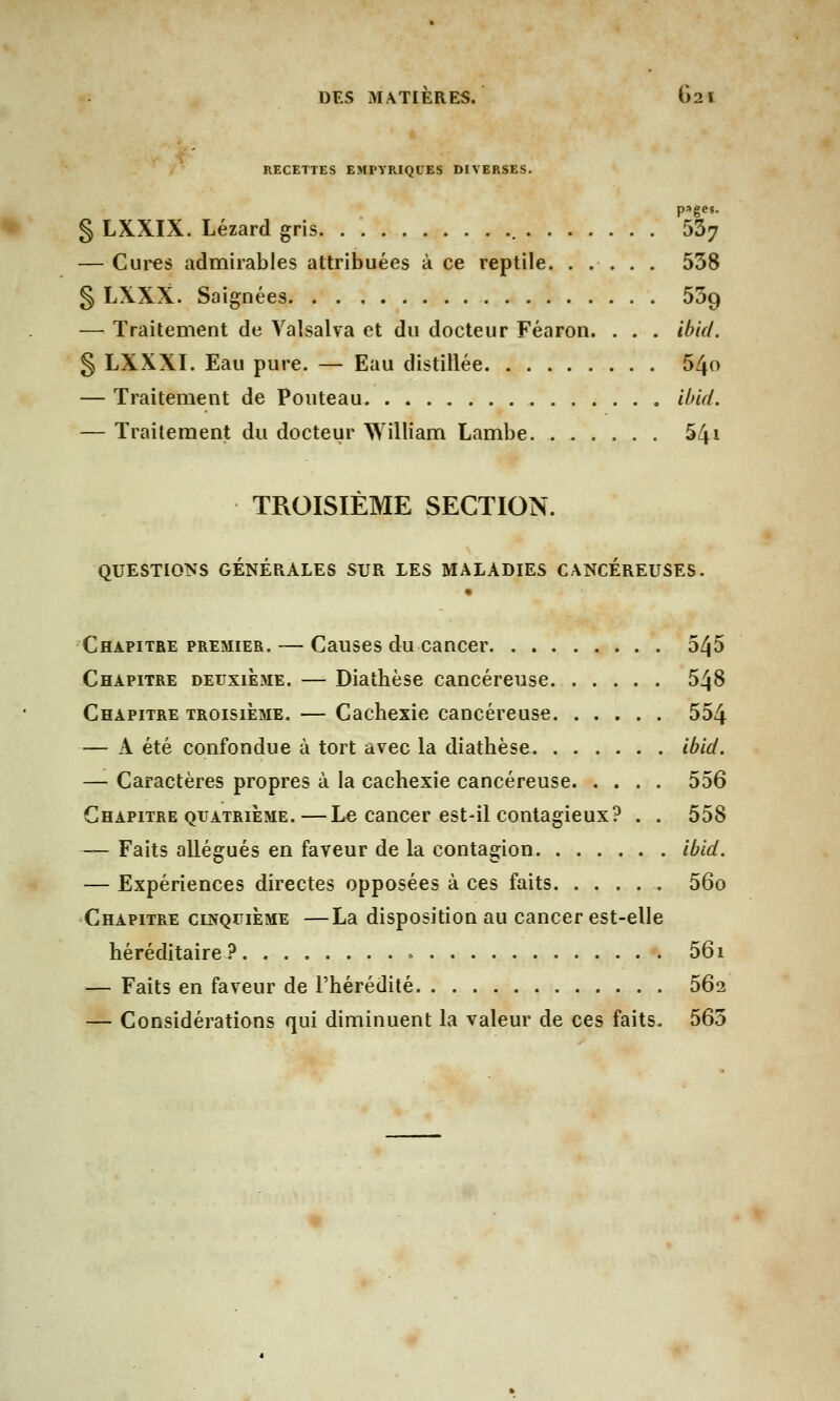 RECETTES EMPYRIQUES DIVERSES. § LXXIX. Lézard gris. . W7 — Cures admirables attribuées à ce reptile. ..... 538 § LXXX. Saignées 509 — Traitement de Valsalva et du docteur Féaron. . . . ibid. § LXXXI. Eau pure. — Eau distillée 54o — Traitement de Pouteau ibid. — Traitement du docteur William Lambe. 541 TROISIÈME SECTION. QUESTIONS GÉNÉRALES SUR LES MALADIES CANCEREUSES. • Chapitre premier. — Causes du cancer 545 Chapitre deuxième. — Diathèse cancéreuse 548 Chapitre troisième. — Cachexie cancéreuse 554 — A été confondue à tort avec la diathèse ibid. — Caractères propres à la cachexie cancéreuse 556 Chapitre quatrième.—Le cancer est-il contagieux? . . 558 — Faits allégués en faveur de la contagion ibid. — Expériences directes opposées à ces faits 56o Chapitre cinquième —La disposition au cancer est-elle héréditaire? » 56i — Faits en faveur de l'hérédité 56i — Considérations qui diminuent la valeur de ces faits. 565