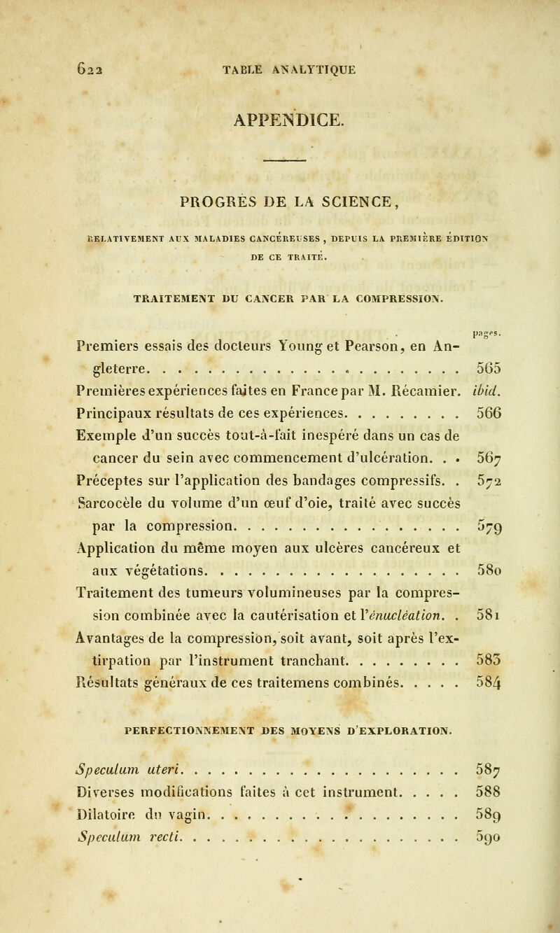 APPENDICE. PROGRES DE LA SCIENCE, RELATIVEMENT AUX MALADIES CANCEREUSES , DEPUIS LA PREMIERE EDITION DE CE TRAITE. TRAITEMENT DU CANCER PAR LA COMPRESSION. pages. Premiers essais des docteurs Younget Pearson, en An- gleterre 565 Premières expériences faites en France par M. Récamier. ibid. Principaux résultats de ces expériences 566 Exemple d'un succès tout-à-fait inespéré dans un cas de cancer du sein avec commencement d'ulcération. . . 567 Préceptes sur l'application des bandages compressifs. . 572 Sarcocèle du yolume d'un œuf d'oie, traité avec succès par la compression 5jg Application du même moyen aux ulcères cancéreux et aux végétations 58o Traitement des tumeurs volumineuses par la compres- sion combinée avec la cautérisation etVénuclèation. . 58i Avantages de la compression, soit avant, soit après l'ex- tirpation par l'instrument tranchant 585 Résultats généraux de ces traitemens combinés 584 PERFECTIONNEMENT DES MOYENS D'EXPLORATION. Spéculum uteri 587 Diverses modifications faites à cet instrument 588 Dilatoire du vagin. . . . .* 589 Spéculum recti 5()0