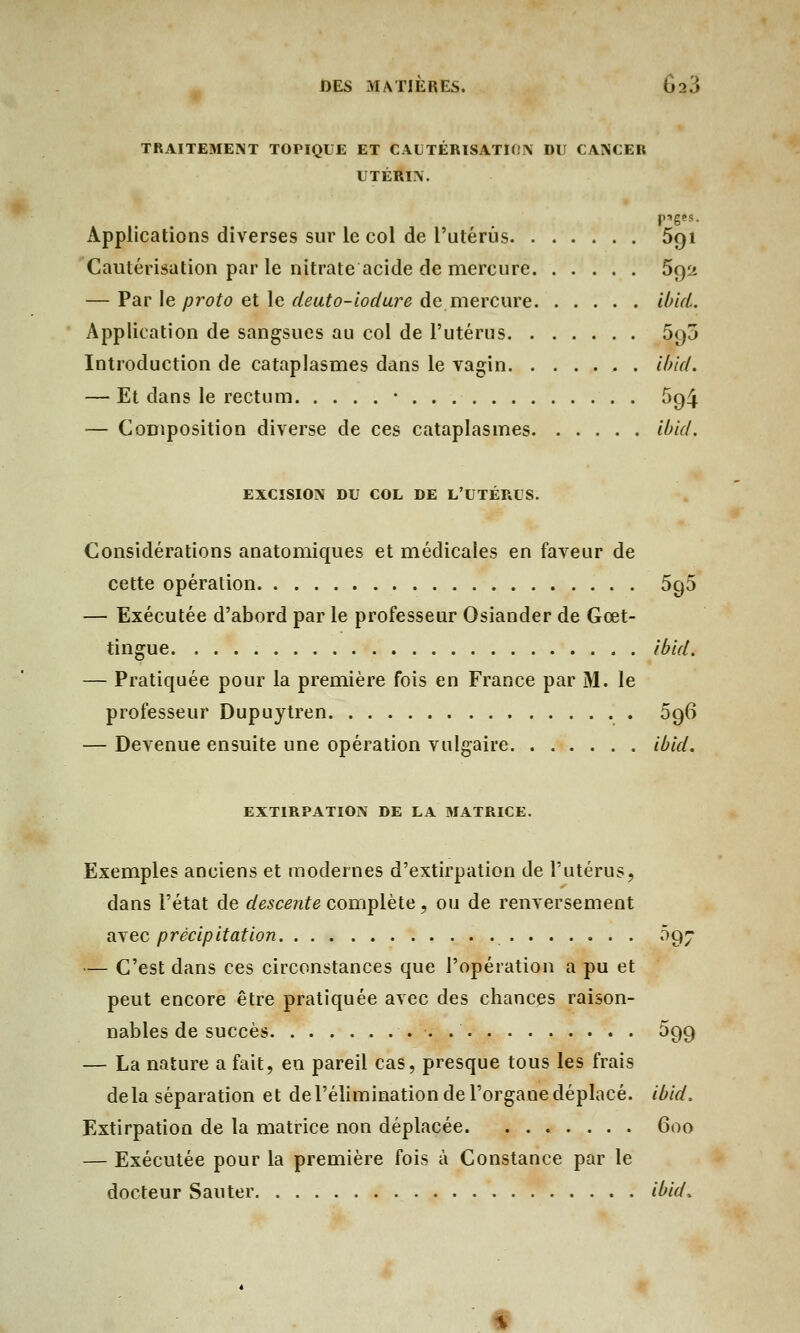 TRAITEMENT TOPIQUE ET CAUTÉRISATION DU CANCER UTÉRIN. piges. Applications diverses sur le col de l'utérus 5qi Cautérisation par le nitrate acide de mercure 692 — Par le proto et le deuto-iodure de mercure ibui. Application de sangsues au col de l'utérus 590 Introduction de cataplasmes dans le vagin. . ..... ibid. — Et dans le rectum • 594 — Composition diverse de ces cataplasmes ibid. EXCISION DU COL DE L'UTÉRUS. Considérations anatomiques et médicales en faveur de cette opération 596 — Exécutée d'abord par le professeur Osiander de Gœt- tingue ibid. — Pratiquée pour la première fois en France par M. le professeur Dupuytren 096 — Devenue ensuite une opération vulgaire ibid. EXTIRPATION DE LA MATRICE. Exemples anciens et modernes d'extirpation de l'utérus, dans l'état de descente complète, ou de renversement avec précipitation 097 — C'est dans ces circonstances que l'opération a pu et peut encore être pratiquée avec des chances raison- nables de succès . 099 — La nature a fait, en pareil cas, presque tous les frais delà séparation et de l'élimination de l'organe déplacé, ibid. Extirpation de la matrice non déplacée 600 — Exécutée pour la première fois à Constance par le docteur Sauter ibid.