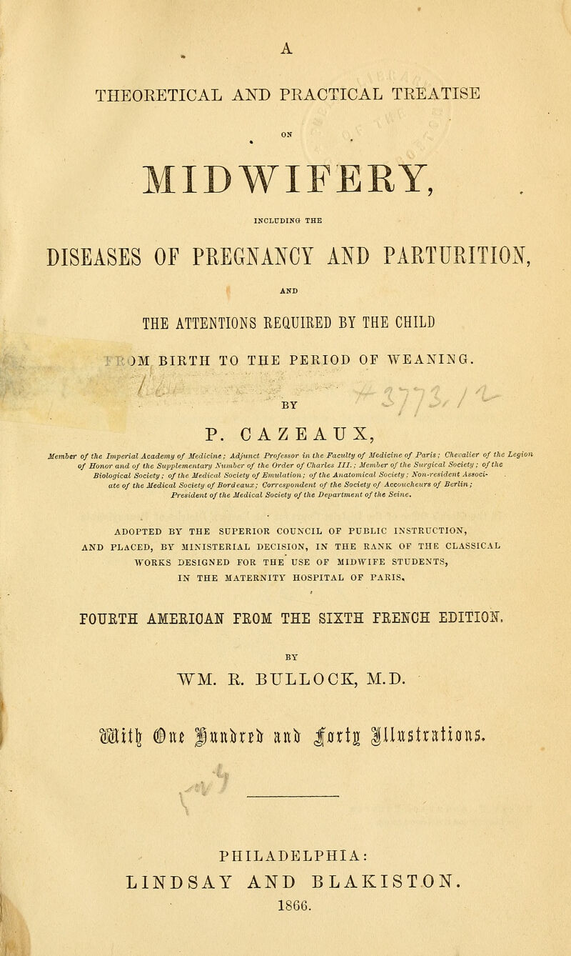 INCLUDING THE DISEASES OF PREGNANCY AND PARTURITION, THE ATTENTIONS REQUIRED BY THE CHILD )M BIRTH TO THE PERIOD OF WEANING. BY P. CAZEAUX, Member of the Imperial Academy of Medicine; Adjunct Professor in the Faculty of Medicine of Paris; Chevalier of the Legion of Honor and of the Supplementary Number of the Order of Charles III.: Member of the Surgical Society ; of the Biological Society; of the Medical Society of Emulation; of the Anatomical Society; Non-resident Associ- ate of tile Medical Society of Bordeaux; Correspondent of the Society of Accoucheurs of Berlin; President of the Medical Society of the Department of the Seine, ADOPTED BY THE SUPERIOR COUNCIL OF PUBLIC INSTRUCTION, AND PLACED, BY MINISTERIAL DECISION, IN THE RANK OF THE CLASSICAL WORKS DESIGNED FOR THE USE OF MIDWIFE STUDENTS, IN THE MATERNITY HOSPITAL OF PARIS. POUETH AMEEIOAK EEOM THE SIXTH PEEMJH EDITION, BY ¥M. R. BULLOCK, M.D. W\i\ ®u futttafr oft Jtotj Illustrations, PHILADELPHIA: LINDSAY AND BLAKISTON 1866.