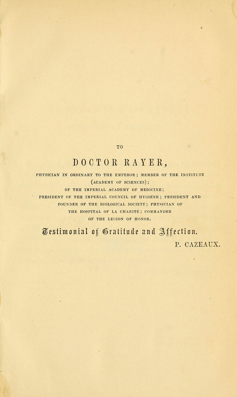 TO DOCTOR RAYER, physician in ordinary to the emperor ; member of the institute (academy of sciences) ; of the imperial academy of medicine; president of the imperial council of hygiene ; president and founder of the biological society; physician of the hospital of la charite ; commander of the legion of honor. WntimonM of (Sratttude and Affection. p. CAZEAUX.