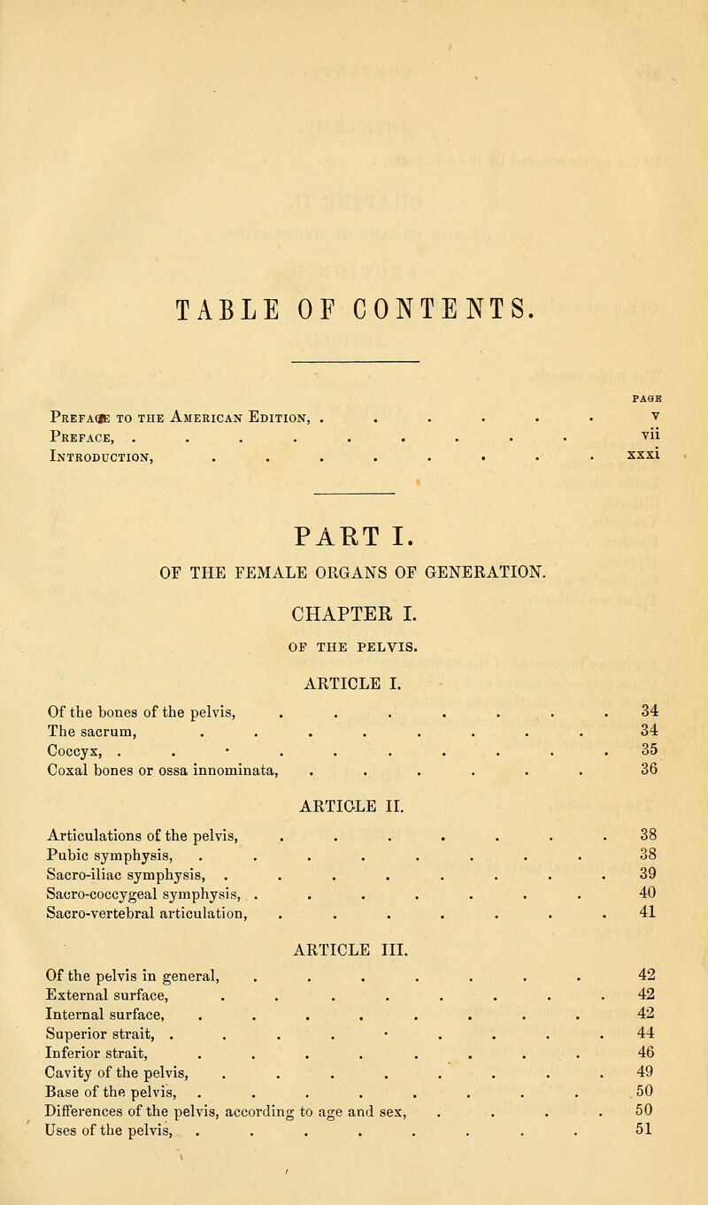 TABLE OF CONTENTS. Prefaqb: to the American Edition, . Preface, .... Introduction, PAGE v vii xxxi PAET I. OF THE FEMALE ORGANS OF GENERATION. CHAPTER I. OP THE PELVIS. ARTICLE I. Of the bones of the pelvis, , The sacrum, Coccyx, . Coxal bones or ossa innominata, Articulations of the pelvis, Pubic symphysis, Sacro-iliac symphysis, Sacro-coccygeal symphysis, Sacro-vertebral articulation, ARTICLE II. ARTICLE III. Of the pelvis in general, External surface, .... Internal surface, .... Superior strait, . Inferior strait, .... Cavity of the pelvis, .... Base of the pelvis, .... Differences of the pelvis, according to age and sex, Uses of the pelvis, .... 34 34 35 36 38 38 39 40 41 42 42 42 44 46 49 50 50 51