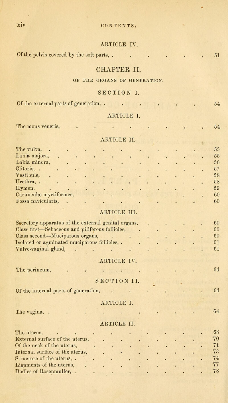 ARTICLE IV. Of the pelvis covered by the soft parts, . CHAPTER II. OP THE ORGANS OP GENERATION. SECTION I. Of the external parts of generation, .... ARTICLE I. The mons veneris, ..... 51 ARTICLE II. The vulva, Labia majora, Labia minora, Clitoris, . Vesti bule, Urethra, . Hymen, Caruncuhe myrtiformes, Fossa navicularis, ARTICLE III. Secretory apparatus of the external genital organs, Class first—Sebaceous and piliferous follicles, Class second—Muciparous organs, Isolated or agminated muciparous follicles, . Vulvo-vaginal gland, .... ARTICLE IV. The perineum, . . .... SECTIONII. Of the internal parts of generation, The vagina, The uterus, External surface of the uterus, Of the neck of the uterus, Internal surface of the uterus, Structure of the uterus, . Ligaments of the uterus, Bodies of Rosenmuller, . ARTICLE I. ARTICLE II. 54 54 55 55 56 57 58 58 59 60 60 60 60 60 61 61 64 64 64 68 70 71 73 74 77 78