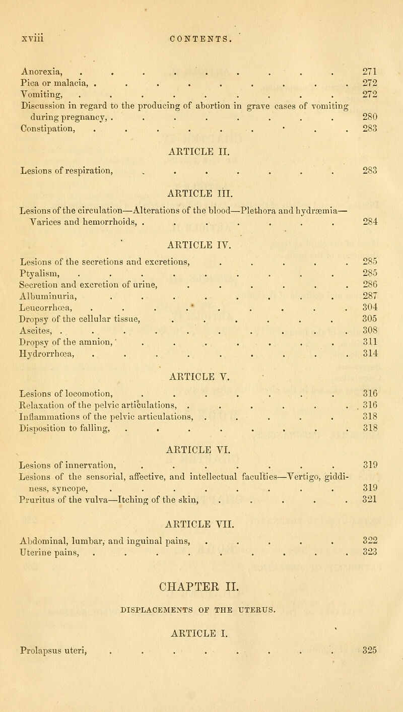 Anorexia, . . . . . . . . 271 Pica or malacia, ......... 272 Vomiting, ......... 272 Discussion in regard to the producing of abortion in grave cases of vomiting during pregnancy, ........ 280 Constipation, . . . . ■ . * . . 283 ARTICLE II. Lesions of respiration, . . . . . . . 283 ARTICLE III. Lesions of the circulation—Alterations of the blood—Plethora and hydremia— Varices and hemorrhoids, ....... 284 ARTICLE IV. Lesions of the secretions and excretions, ..... 285 Ptyalism, ......... 285 Secretion and excretion of urine, ...... 286 Albuminuria, ........ 287 Leucorrhcea, . . . . ' . . . . . 304 Dropsy of the cellular tissue, ...... 305 Ascites, 308 Dropsy of the amnion,' ........ 311 Hydrorrhcea, . . . . . . . . .314 ARTICLE V. Lesions of locomotion, ....... 316 Relaxation of the pelvic articulations, . . . . . . 316 Inflammations of the pelvic articulations, ..... 318 Disposition to falling, ........ 318 ARTICLE VI. Lesions of innervation, . . . . . . . 319 Lesions of the sensorial, affective, and intellectual faculties—Vertigo, giddi- ness, syncope, . . . . . . . . 319 Pruritus of the vulva—Itching of the skin, ..... 321 ARTICLE VII. Abdominal, lumbar, and inguinal pains, ..... 322 Uterine pains, . . . . . . . . . 323 CHAPTER II. DISPLACEMENTS OP THE UTERUS. ARTICLE I. Prolapsus uteri, ........ 325