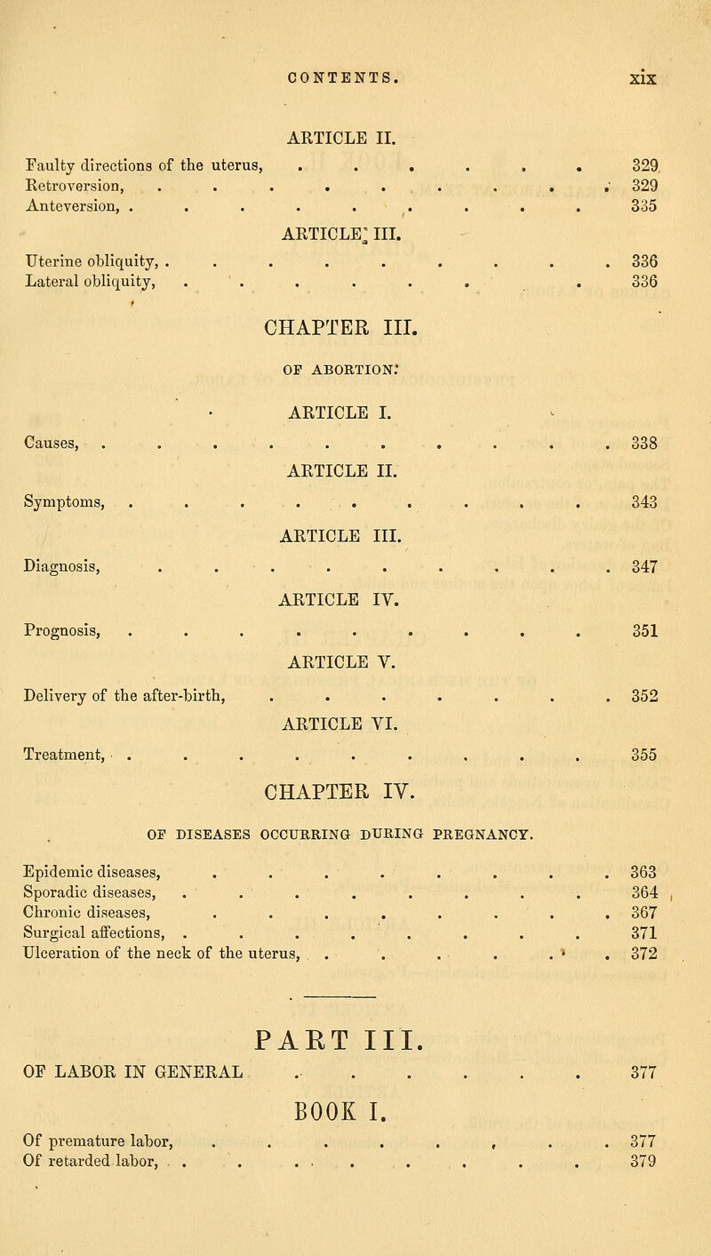 Faulty directions of the uterus, Retroversion, Anteversion, . Uterine obliquity, Lateral obliquity, Causes, Symptoms, Diagnosis, Prognosis, Delivery of the after-birth, Treatment, ■ . ARTICLE II. ARTICLE^ m- CHAPTER III. op abortion: ARTICLE I. ARTICLE II. ARTICLE III. ARTICLE IV. ARTICLE V. ARTICLE VI. CHAPTER IY. OP DISEASES OCCURRING DURING PREGNANCY. Epidemic diseases, Sporadic diseases, Chronic diseases, Surgical affections, . Ulceration of the neck of the uterus, OF LABOR IN GENERAL Of premature labor, Of retarded labor, PART III. BOOK I. 329 329 335 336 336 338 343 347 351 352 355 363 364 367 371 372 377 . 377 379