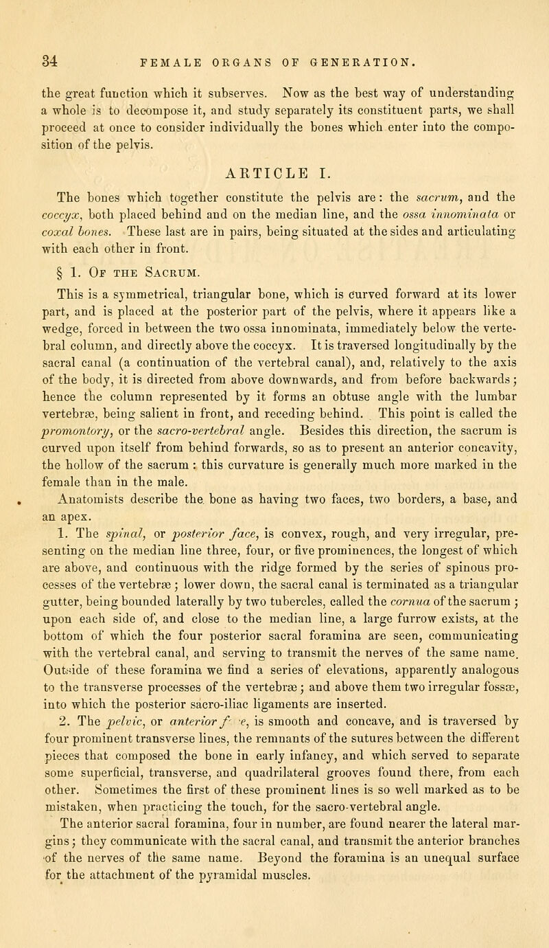 the great function which it subserves. Now as the best way of understanding a whole is to decompose it, and study separately its constituent parts, we shall proceed at once to consider individually the bones which enter into the compo- sition of the pelvis. ARTICLE I. The bones which together constitute the pelvis are: the sacrum, and the coccyx, both placed behind and on the median line, and the ossa innominata or coxal bones. These last are in pairs, being situated at the sides and articulating with each other in front. § 1. Of the Sacrum. This is a symmetrical, triangular bone, which is curved forward at its lower part, and is placed at the posterior part of the pelvis, where it appears like a wedge, forced in between the two ossa innominata, immediately below the verte- bral column, and directly above the coccyx. It is traversed longitudinally by the sacral canal (a continuation of the vertebral canal), and, relatively to the axis of the body, it is directed from above downwards, and from before backwards; hence the column represented by it forms an obtuse angle with the lumbar vertebrae, being salient in front, and receding behind. This point is called the promontory, or the sacro-vertebral angle. Besides this direction, the sacrum is curved upon itself from behind forwards, so as to present an anterior concavity, the hollow of the sacrum : this curvature is generally much more marked in the female than in the male. Anatomists describe the. bone as having two faces, two borders, a base, and an apex. 1. The spinal, or posterior face, is convex, rough, and very irregular, pre- senting on the median line three, four, or five prominences, the longest of which are above, and continuous with the ridge formed by the series of spinous pro- cesses of the vertebrae ; lower down, the sacral canal is terminated as a triangular gutter, being bounded laterally by two tubercles, called the cornua of the sacrum ; upon each side of, and close to the median line, a large furrow exists, at the bottom of which the four posterior sacral foramina are seen, communicating with the vertebral canal, and serving to transmit the nerves of the same name. Outside of these foramina we find a series of elevations, apparently analogous to the transverse processes of the vertebrae ; and above them two irregular fossse, into which the posterior sacro-iliac ligaments are inserted. 2. The pelvic, or anterior/' -e, is smooth and concave, and is traversed by four prominent transverse lines, the remnants of the sutures between the different pieces that composed the bone in early infancy, and which served to separate some superficial, transverse, and quadrilateral grooves found there, from each other. Sometimes the first of these prominent lines is so well marked as to be mistaken, when practicing the touch, for the sacro-vertebral angle. The anterior sacral foramina, four in number, are found nearer the lateral mar- gins ; they communicate with the sacral canal, and transmit the anterior branches of the nerves of the same name. Beyond the foramina is an unequal surface for the attachment of the pyramidal muscles.