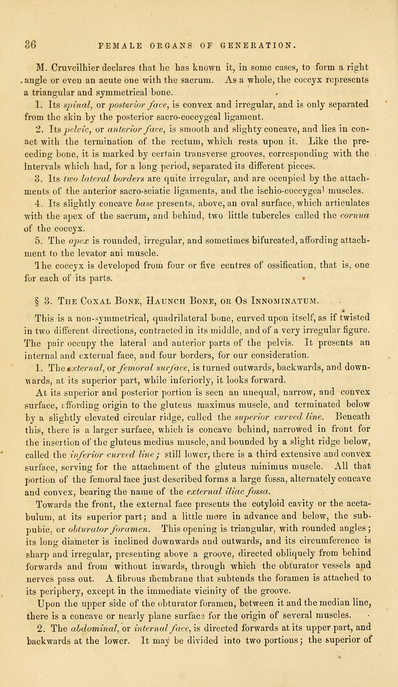 M. Cruveilhier declares that he has known it, in some cases, to form a right . angle or even an acute one with the sacrum. As a whole, the coccyx represents a triangular and symmetrical hone. 1. Its spinal, or posterior face, is convex and irregular, and is only separated from the skin hy the posterior sacro-coccygeal ligament. 2. Its pelvic, or anterior face, is smooth and siighty concave, and lies in con- act with the termination of the rectum, which rests upon it. Like the pre- ceding hone, it is marked by certain transverse grooves, corresponding with the Intervals which had, for a long period, separated its different pieces. 3. Its tivo lateral borders are quite irregular, and are occupied by the attach- ments of the anterior sacro-sciatic ligaments, and the ischio-coccygeal muscles. 4. Its slightly concave base presents, above, an oval surface, which articulates with the apex of the sacrum, and behind, two little tubercles called the cornua of the coccyx. 5. The apex is rounded, irregular, and sometimes bifurcated, affording attach- ment to the levator ani muscle. The coccyx is developed from four or five centres of ossification, that is, one for each of its parts. § 3. The Coxal Bone, Haunch Bone, or Os Innominatum. . This is a non-symmetrical, quadrilateral bone, curved upon itself, as if twisted in two different directions, contracted in its middle, and of a very irregular figure. The pair occupy the lateral and anterior parts of the pelvis. It presents an internal and external face, and four borders, for our consideration. 1. The external, or femoral surface, is turned outwards, backwards, and down- wards, at its superior part, while inferiorly, it looks forward. At its superior and posterior portion is seen an unequal, narrow, and convex surface, affording origin to the gluteus maximus muscle, and terminated below by a slightly elevated circular ridge, called the superior curved line. Beneath this, there is a larger surface, which is concave behind, narrowed in front for the insertion of the gluteus medius muscle, and bounded by a slight ridge below, called the inferior curved line ; still lower, there is a third extensive and convex surface, serving for the attachment of the gluteus minimus muscle. All that portion of the femoral face just described forms a large fossa, alternately concave and convex, bearing the name of the external iliac fossa. Towards the front, the external face presents the cotyloid cavity or the aceta- bulum, at its superior part; and a little more in advance and below, the sub- pubic, or obturator foramen. This opening is triangular, with rounded angles; its long diameter is inclined downwards and outwards, and its circumference is sharp and irregular, presenting above a groove, directed obliquely from behind forwards and from without inwards, through which the obturator vessels and nerves pass out. A fibrous membrane that subtends the foramen is attached to its periphery, except in the immediate vicinity of the groove. Upon the upper side of the obturator foramen, between it and the median line, there is a concave or nearly plane surface for the origin of several muscles. 2. The abdominal, or interned face, is directed forwards at its upper part, and backwards at the lower. It may be divided into two portions; the superior of