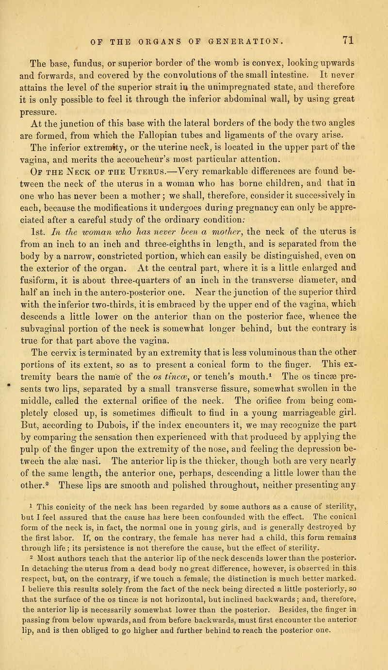 The base, fundus, or superior border of the womb is convex, looking upwards and forwards, and covered by the convolutions of the small intestine. It never attains the level of the superior strait in the unimpregnated state, and therefore it is only possible to feel it through the inferior abdominal wall, by using great pressure. At the junction of this base with the lateral borders of the body the two angles are formed, from which the Fallopian tubes and ligaments of the ovary arise. The inferior extremity, or the uterine neck, is located in the upper part of the vagina, and merits the accoucheur's most particular attention. Op the Neck op the Uterus.—Very remarkable differences are found be- tween the neck of the uterus in a woman who has borne children, and that in one who has never been a mother; we shall, therefore, consider it successively in each, because the modifications it undergoes during pregnancy can only be appre- ciated after a careful study of the ordinary condition: 1st. In the woman who has never been a mother, the neck of the uterus is from an inch to an inch and three-eighths in length, and is separated from the body by a narrow, constricted portion, which can easily be distinguished, even on the exterior of the organ. At the central part, where it is a little enlarged and fusiform, it is about three-quarters of an inch in the transverse diameter, and half an inch in the antero-posterior one. Near the junction of the superior third with the inferior two-thirds, it is embraced by the upper end of the vagina, whicb descends a little lower on the anterior than on the posterior face, whence the subvaginal portion of the neck is somewhat longer behind, but the contrary is true for that part above the vagina. The cervix is terminated by an extremity that is less voluminous than the other portions of its extent, so as to present a conical form to the finger. This ex- tremity bears the name of the os tincce, or tench's mouth.1 The os tincse pre- sents two lips, separated by a small transverse fissure, somewhat swollen in the middle, called the external orifice of the neck. The orifice from being com- pletely closed up, is sometimes difficult to find in a young marriageable girl. But, according to Dubois, if the index encounters it, we may reeognize the part by comparing the sensation then experienced with that produced by applying the pulp of the finger upon the extremity of the nose, and feeling the depression be- tween the alas nasi. The anterior lip is the thicker, though both are very nearly of the same length, the anterior one, perhaps, descending a little lower than the other.3 These lips are smooth and polished throughout, neither presenting any 1 This conicity of the neck has been regarded by some authors as a cause of sterility, but I feel assured that the cause has here been confounded with the effect. The conical form of the neck is, in fact, the normal one in young girls, and is generally destroj'ed by the first labor. If, on the contrary, the female has never had a child, this form remains through life; its persistence is not therefore the cause, but the effect of sterility. 2 Most authors teach that the anterior lip of the neck descends lower than the posterior. In detaching the uterus from a dead body no great difference, however, is observed in this respect, but, on the contrary, if we touch a female, the distinction is much better marked. I believe this results solely from the fact of the neck being directed a little posteriorly, so that the surface of the os tineas is not horizontal, but inclined backwards; and, therefore, the anterior lip is necessarily somewhat lower than the posterior. Besides, the finger in passing from below upwards, and from before backwards, must first encounter the anterior lip, and is then obliged to go higher and further behind to reach the posterior one.