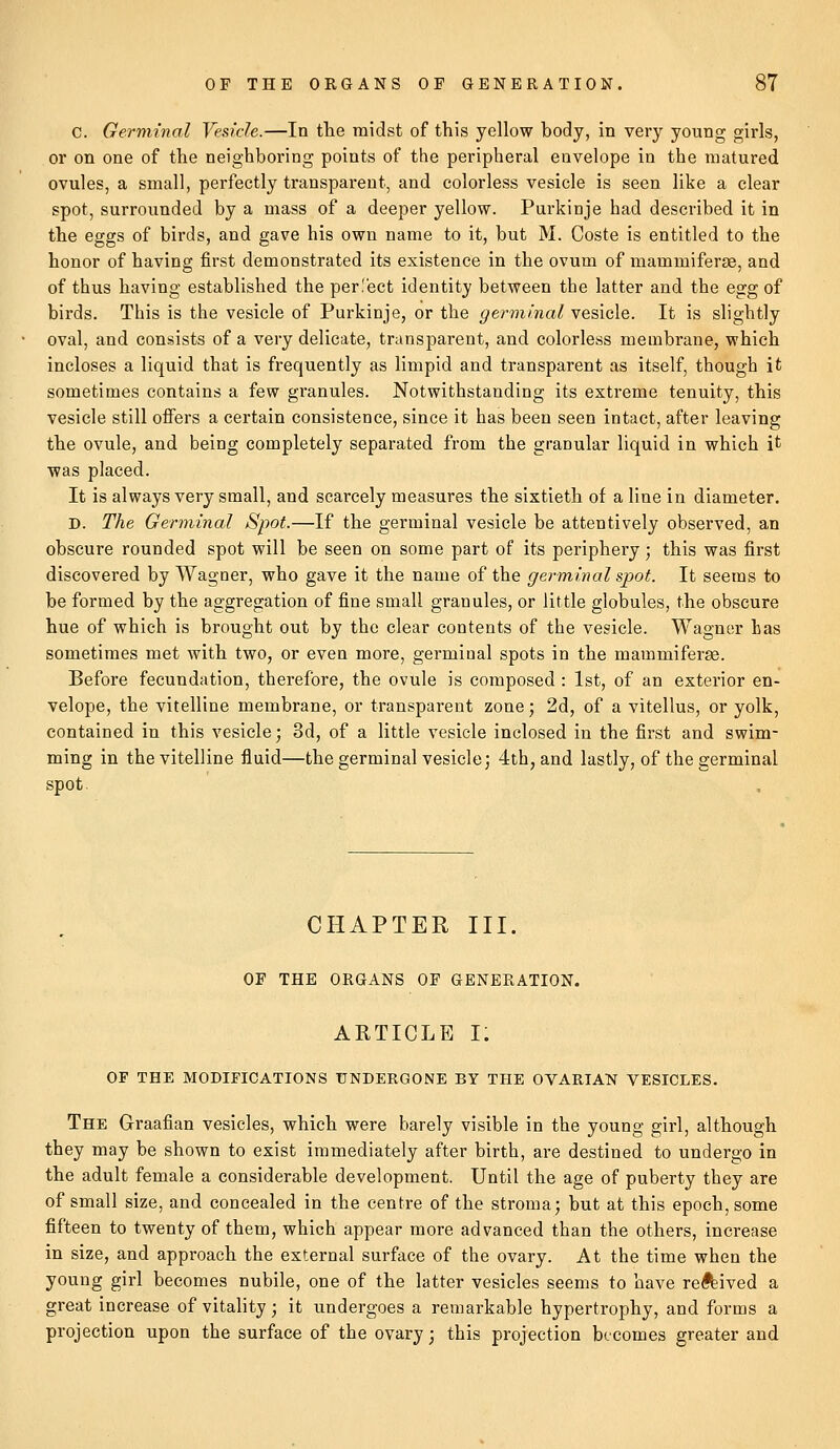 C. Germinal Vesicle.—In the midst of this yellow body, in very young girls, or on one of the neighboring points of the peripheral envelope in the matured ovules, a small, perfectly transparent, and colorless vesicle is seen like a clear spot, surrounded by a mass of a deeper yellow. Purkinje had described it in the eggs of birds, and gave his own name to it, but M. Coste is entitled to the honor of having first demonstrated its existence in the ovum of mammiferae, and of thus having established the per.'ect identity between the latter and the egg of birds. This is the vesicle of Purkinje, or the germinal vesicle. It is slightly oval, and consists of a very delicate, transparent, and colorless membrane, which incloses a liquid that is frequently as limpid and transparent as itself, though it sometimes contains a few granules. Notwithstanding its extreme tenuity, this vesicle still offers a certain consistence, since it has been seen intact, after leaving the ovule, and being completely separated from the granular liquid in which it was placed. It is always very small, and scarcely measures the sixtieth of a line in diameter. D. The Germinal Spot.—If the germinal vesicle be attentively observed, an obscure rounded spot will be seen on some part of its periphery; this was first discovered by Wagner, who gave it the name of the germinal spot. It seems to be formed by the aggregation of fine small granules, or little globules, the obscure hue of which is brought out by the clear contents of the vesicle. Wagner has sometimes met with two, or even more, germinal spots in the mammiferae. Before fecundation, therefore, the ovule is composed : 1st, of an exterior en- velope, the vitelline membrane, or transparent zone; 2d, of a vitellus, or yolk, contained in this vesicle; 3d, of a little vesicle inclosed in the first and swim- ming in the vitelline fluid—the germinal vesicle; 4th, and lastly, of the germinal spot. CHAPTER III. OF THE ORGANS OF GENERATION. ARTICLE I. OF THE MODIFICATIONS UNDERGONE BY THE OVARIAN VESICLES. The Graafian vesicles, which were barely visible in the young girl, although they may be shown to exist immediately after birth, are destined to undergo in the adult female a considerable development. Until the age of puberty they are of small size, and concealed in the centre of the stroma; but at this epoch, some fifteen to twenty of them, which appear more advanced than the others, increase in size, and approach the external surface of the ovary. At the time when the young girl becomes nubile, one of the latter vesicles seems to have revived a great increase of vitality; it undergoes a remarkable hypertrophy, and forms a projection upon the surface of the ovary; this projection becomes greater and