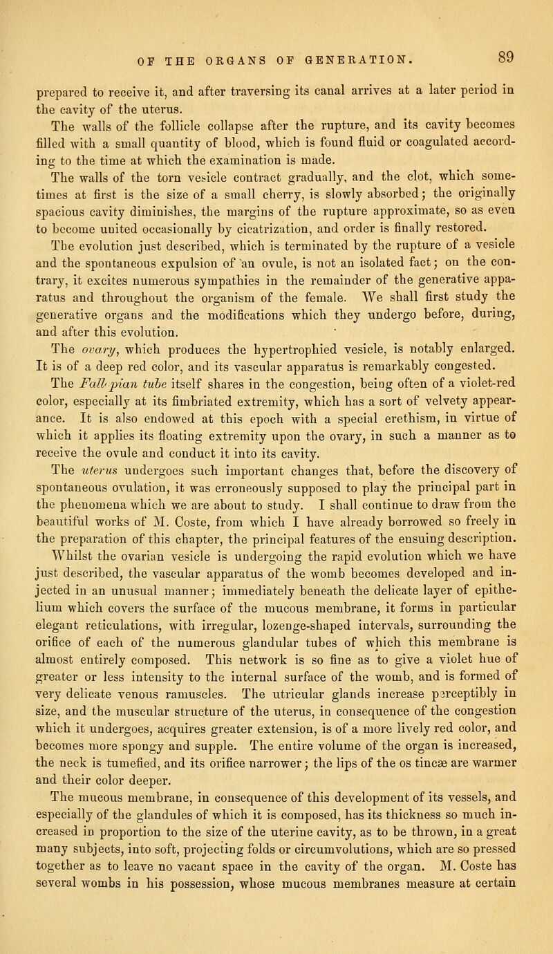 prepared to receive it, and after traversing its canal arrives at a later period in the cavity of the uterus. The walls of the follicle collapse after the rupture, and its cavity becomes filled with a small quantity of blood, which is found fluid or coagulated accord- ing to the time at which the examination is made. The walls of the torn vesicle contract gradually, and the clot, which some- times at first is the size of a small cherry, is slowly absorbed; the originally spacious cavity diminishes, the margins of the rupture approximate, so as even to become united occasionally by cicatrization, and order is finally restored. The evolution just described, which is terminated by the rupture of a vesicle and the spontaneous expulsion of'an ovule, is not an isolated fact; on the con- trary, it excites numerous sympathies in the remainder of the generative appa- ratus and throughout the organism of the female. We shall first study the generative organs and the modifications which they undergo before, during, and after this evolution. The ovary, which produces the hypertrophied vesicle, is notably enlarged. It is of a deep red color, and its vascular apparatus is remarkably congested. The Fallpian tube itself shares in the congestion, being often of a violet-red color, especially at its fimbriated extremity, which has a sort of velvety appear- ance. It is also endowed at this epoch with a special erethism, in virtue of which it applies its floating extremity upon the ovary, in such a manner as to receive the ovule and conduct it into its cavity. The uterus undergoes such important changes that, before the discovery of spontaneous ovulation, it was erroneously supposed to play the principal part in the phenomena which we are about to study. I shall continue to draw from the beautiful works of M. Coste, from which I have already borrowed so freely in the preparation of this chapter, the principal features of the ensuing description. Whilst the ovarian vesicle is undergoing the rapid evolution which we have just described, the vascular apparatus of the womb becomes developed and in- jected in an unusual manner; immediately beneath the delicate layer of epithe- lium which covers the surface of the mucous membrane, it forms in particular elegant reticulations, with irregular, lozenge-shaped intervals, surrounding the orifice of each of the numerous glandular tubes of which this membrane is almost entirely composed. This network is so fine as to give a violet hue of greater or less intensity to the internal surface of the womb, and is formed of very delicate venous ramuscles. The utricular glands increase p3rceptibly in size, and the muscular structure of the uterus, in consequence of the congestion which it undergoes, acquires greater extension, is of a more lively red color, and becomes more spongy and supple. The entire volume of the organ is increased, the neck is tumefied, and its orifice narrower; the lips of the os tincse are warmer and their color deeper. The mucous membrane, in consequence of this development of its vessels, and especially of the glandules of which it is composed, has its thickness so much in- creased in proportion to the size of the uterine cavity, as to be thrown, in a great many subjects, into soft, projecting folds or circumvolutions, which are so pressed together as to leave no vacant space in the cavity of the organ. M. Coste has several wombs in his possession, whose mucous membranes measure at certain