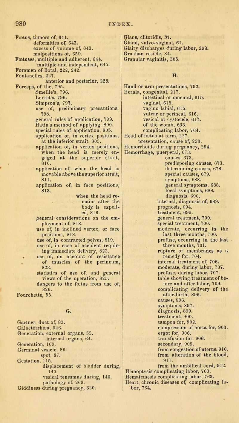 Foetus, tumors of, 641. deformities of, 643. excess of volume of, 643. malpositions-of, 659. Foetuses, multiple and adherent, 644. multiple and independent, 645. Foramen of Botal, 222, 242. Fontanelles, 227. anterior and posterior, 228. Forceps, of the, 795. Smellie's, 796. Levret's, 796. Simpson's, 797. use of, preliminary precautions, 798. general rules of application, 799. Hatin's method of applying, 800. special rules of application, 805. application of, in vertex positions, at the inferior strait, 805. application of, in vertex positions, when the head is merely en- gaged at the superior strait, 810. application of, when the head is movable above the superior strait, 811. application of, in face positions, 813. when the head re- mains after the body is expell- ed, 816. general considerations on the em- ployment of, 818. use of, in inclined vertex, or face positions, 818. use of, in contracted pelves, 819. use of, in case of accident requir- ing immediate delivery, 823. • use of, on account of resistance of muscles of the perineum, 823. statistics of use of, and general views of the operation, 825. dangers to the foetus from use of, 826. Fourchette, 55. G. Gartner, duct of, 83. Galactorrhoea, 946. Generation, external organs, 55. internal organs, 64. Generation, 109. Germinal vesicle, 86. spot, 87. Gestation, 115. displacement of bladder during, 140. vesical tenesmus during, 140. pathology of, 269. Giddiness during pregnancy, 320. Glans, clitoridis, 57. Gland, vulvo-vaginal, 61. Glairy discharges during labor, 398. Graafian vesicle, 84. Granular vaginitis, 305. H. Hand or arm presentations, 792. Hernia, congenital, 217. intestinal or omental, 615. vaginal, 615. vagino-labial, 615. vulvar or perineal, 616. vesical or cystocele, 617. of the womb, 633. complicating labor, 764. Head of foetus at term, 227. presentation, cause of, 233. Hemorrhoids during pregnancy, 294. Hemorrhage, puerperal, 673. causes, 673. predisposing causes, 673. determining causes, 678. special causes, 679. symptoms, 688. general symptoms, 688. local symptoms, 688. diagnosis, 690. internal, diagnosis of, 689. prognosis, 694. treatment, 699. general treatment, 700. special treatment, 700. moderate, occurring in the last three months, 700. profuse, occurring in the last three months, 701. rupture of membranes as a remedy for, 704. internal treatment of, 706. moderate, during labor, 707. profuse, during labor, 707. table showing treatment of be- fore and after labor, 709. complicating delivery of the after-birth, 896. causes, 896. symptoms, 897. diagnosis, 899. treatment, 900. tampon for, 902. compression of aorta for, 903. ergot for, 906. transfusion for, 906. secondary, 909. from congestion of uterus, 910. from alteration of the blood, 911. from the umbilical cord, 912. Hemoptysis complicating labor, 763. Hematemesis complicating labor, 763. Heart, chronic diseases of, complicating la- bor, 764.