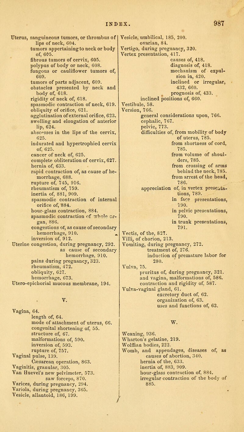 Uterus, sanguineous tumors, or thrombus of lips of neck, 604. tumors appertaining to neck or body of, 605. fibrous tumors of cervix, 605. polypus of body or neck, 608. fungous or cauliflower tumors of, 609. tumors of parts adjacent, 609. obstacles presented by neck and body of, 618. rigidity of neck of, 618. spasmodic contraction of neck, 619. obliquity of orifice, 621. agglutination of external orifice, 623. swelling and elongation of anterior lip, 624. abscesses in the lips of the cervix, 625. indurated and hypertrophied cervix of, 625. cancer of neck of, 625. complete obliteration of cervix, 627. hernia of, 633. rapid contraction of, as cause of he- morrhage, 688. rupture of, 745, 916. rheumatism of, 759. inertia of, 881, 909. spasmodic contraction of internal orifice of, 884. hour-glass contraction, 884. spasmodic contraction of whole or- gan, 886. congestions of, as cause of secondary hemorrhage, 910. ' «, inversion of, 912. Uterine congestion, during pregnancy, 292. as cause of secondary hemorrhage, 910. pains during pregnancy, 323. rheumatism, 472. obliquity, 627. hemorrhage, 673. Utero-epichorial mucous membrane, 194. V. Vagina, 64. length of, 64. mode of attachment of uterus, 66. congenital shortening of, 55. structure of, 67. malformations of, 590. inversion of, 593. rupture of, 757. Vaginal pulse, 139. Csesarean operation, 863. Vaginitis, granular, 305. Van Huevel's new pelvimeter, 573. saw forceps, 870. Varices, during pregnancy, 294. Variola, during pregnancy, 365. Vesicle, allantoid, 186, 199. Vesicle, umbilical, 185, 200. ovarian, 84. Vertigo, during pregnancy, 320. Vertex presentation, 417. causes of, 418. diagnosis of, 418. mechanism of expul- sion in, 420. inclined or irregular, 432, 660. prognosis of, 433. inclined positions of, 660. Vestibule, 58. Version, 766. general considerations upon, 766. cephalic, 767. pelvic, 773. difficulties of, from mobility of body of uterus, 785. from shortness of cord, 785. from volume of shoul- ders, 785. from crossing of arms behind the neck, 785. from arrest of the head, 786. appreciation of, in vertex presenta- tions, 789. in face presentations, 790. in pelvic presentations, 790. in trunk presentations, 791. Vectis, of the, 82T. Villi, of chorion, 213. Vomiting, during pregnancy, 272. treatment of, 276. induction of premature labor for 280. Vulva, 75. pruritus of, during pregnancy, 321. and vagina, malformations of, 586. contraction and rigidity of, 587. Vulva-vaginal gland, 61. excretory duct of, 62. organization of, 63. uses and functions of, 63. W. Weaning, 936. Wharton's gelatine, 219. Wolffiaa bodies, 222. Womb, and appendages, diseases of, as causes of abortion, 340. hernia of the, 633. inertia of, 883, 909. hour-glass contraction of, 884. irregular contraction of the body of 885. i !