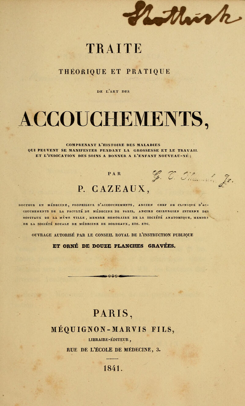 •/!U^t»*^4^ TRAITE THÉORIQUE ET PRATIQUE DE I, ART DES ACCOUCHEMENTS, COMPRENANT L'HISTOIRE DES MALADIES QUI PEUVENT SE ÎIANIFESTER PENDANT LA GROSSESSE ET LE TRAVAIL ET L'INDICATION DES SOINS A DONNER A L'ENFANT NOBVEAU-NF. ; P, CAZEAUX, DOCTEUR EN MEDECINE, PROFESSEUR D ACCOUCHEMENTS , ANCIEN CHEF DE CLINIQUE D AC- COUCHEMENTS DE LA FACULTÉ DE HEDECINB DE PARIS, ANGIBN CHIRURGIEN INTERNE DES HOPITAUX DE LA mÊuE VILLE, MEMBRE HONORAIRE SB LA SOCIÉTÉ ANÀTOHIQUE, MEMBRH DE LA SOCIÉTÉ ROYALE DE MÉDECINE DE BORDEAUX, ETC. ETC. OUVBAGE AUTORISÉ PAR LE CONSEIL ROYAL DE L'INSTRUCTION PUBLIQUE ET ORNÉ DE DOUZE FLANCEŒS GRAVÉES. PARIS, MEQUIGNON-MARVIS FILS, LIBRAIRE-ÉDITEUR , RUE DE L'ÉCOLE DE MÉDECINE, 3. 1841.