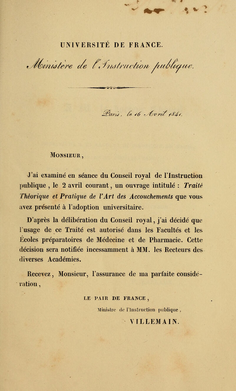 ** ^■ UNIVERSITE DE FRANCE. vwiûifdêej'e ae r, ^/?ijfj'f(c^w/fy âdl'-fi^fie. trÉitH>l>-ai-»* ^'af<j, ^<n ^éf f-y'éi'-re/ /<94^. Monsieur , J'ai examiné en séance du Conseil royal de l'Instruction publique , le 2 avril courant, un ouvrage intitulé : Traite Théorique et Pratique de l'Art des Accouchements que vous avez présenté à l'adoption universitaire. D'après la délibération du Conseil royal, j'ai décidé que l'usage de ce Traité est autorisé dans les Facultés et les Écoles préparatoires de Médecine et de Pharmacie. Cette décision sera notifiée incessamment à MM. les Recteurs des diverses Académies. Recevez, Monsieur, l'assurance de ma parfaite considé- ration , LE PAIR DE FRANCE , MinisUe de rinstiiiction publique, VILLEMAIN.