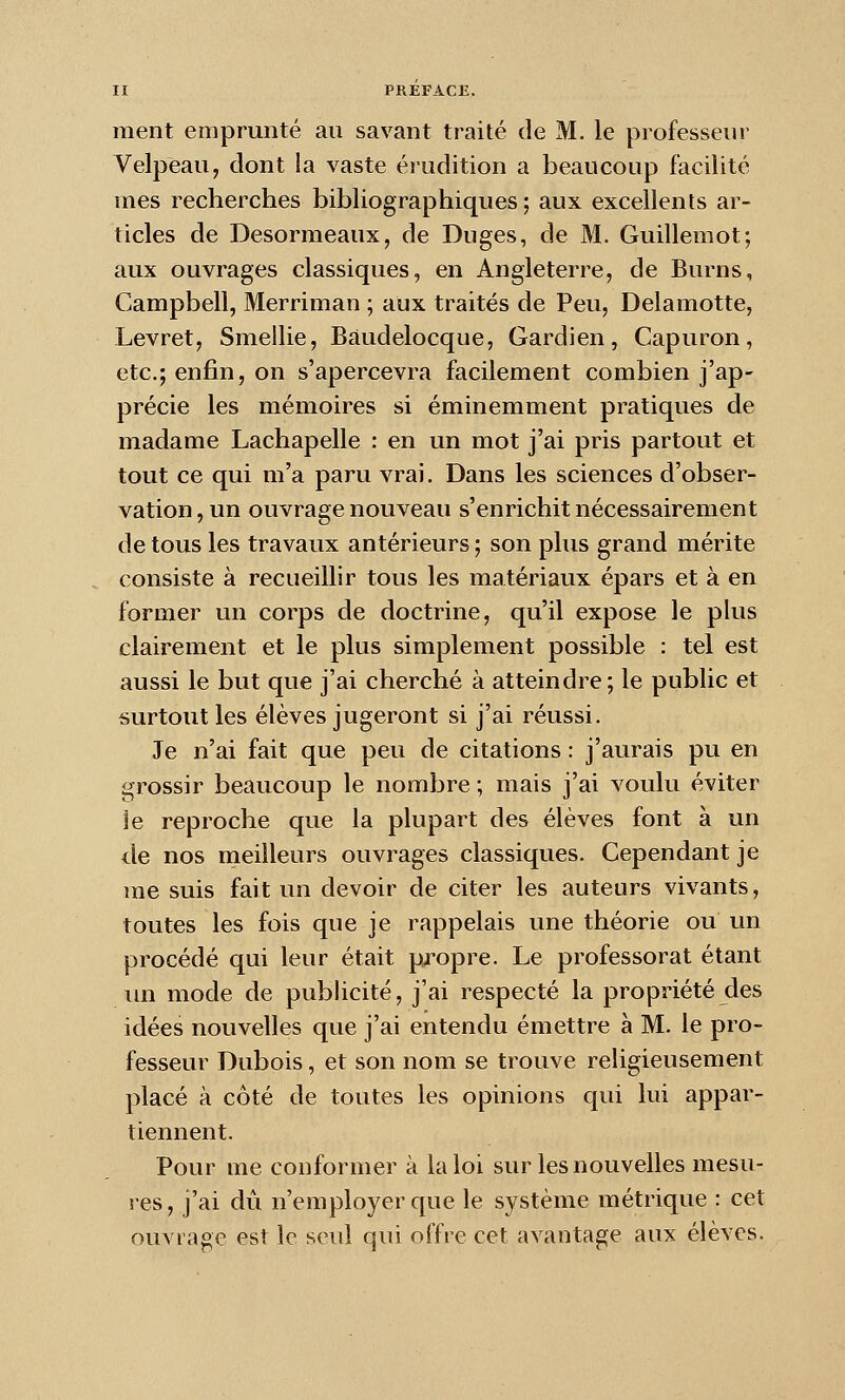 ment emprunté au savant traité de M. le professeur Velpeau, dont la vaste érudition a beaucoup facilité mes recherches bibliographiques; aux excellents ar- ticles de Desormeaux, de Duges, de M. Guillemot; aux ouvrages classiques, en Angleterre, de Burns, Campbell, Merriman ; aux traités de Peu, Delà motte, Levret, Smellie, Baudelocque, Gardien, Capuron, etc.; enfin, on s'apercevra facilement combien j'ap- précie les mémoires si éminemment pratiques de madame Lachapelle : en un mot j'ai pris partout et tout ce qui m'a paru vrai. Dans les sciences d'obser- vation, un ouvrage nouveau s'enrichit nécessairement de tous les travaux antérieurs ; son plus grand mérite consiste à recueillir tous les matériaux épars et à en former un corps de doctrine, qu'il expose le pkis clairement et le plus simplement possible : tel est aussi le but que j'ai cherché à atteindre; le public et surtout les élèves jugeront si j'ai réussi. Je n'ai fait que peu de citations : j'aurais pu en grossir beaucoup le nombre ; mais j'ai voulu éviter le reproche que la plupart des élèves font à un de nos meilleurs ouvrages classiques. Cependant je me suis fait un devoir de citer les auteurs vivants, toutes les fois que je rappelais une théorie ou un procédé qui leur était propre. Le professorat étant lui mode de pubhcité, j'ai respecté la propriété des idées nouvelles que j'ai entendu émettre à M. le pro- fesseur Dubois, et son nom se trouve religieusement placé à côté de toutes les opinions qui lui appar- tiennent. Pour me conformer à la loi sur les nouvelles mesu- res, j'ai dû n'employer que le système métrique : cet ouvrage est le seul qui offre cet avantage aux élèves.