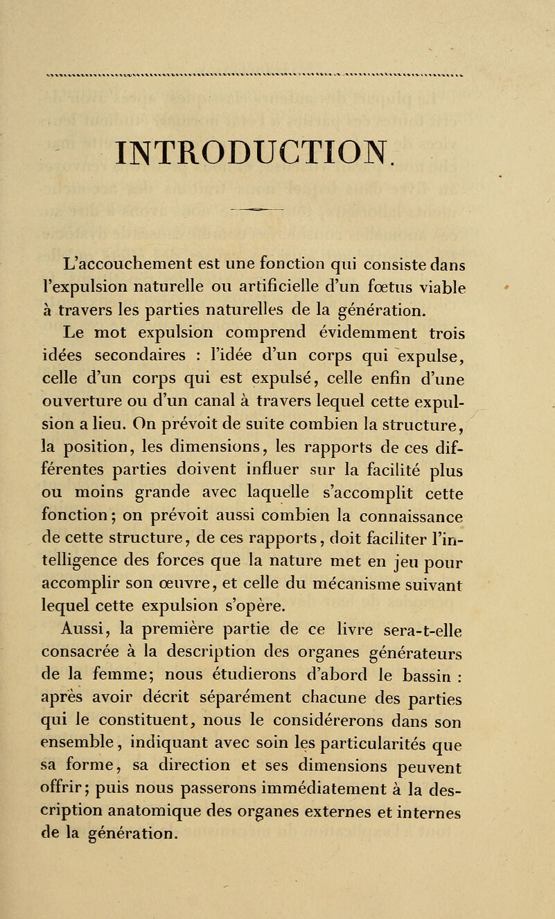 INTRODUCTION. L'accouchement est une fonction qui consiste dans l'expulsion naturelle ou artificielle d'un fœtus viable à travers les parties naturelles de la génération. Le mot expulsion comprend évidemment trois idées secondaires : l'idée d'un corps qui expulse, celle d'un corps qui est expulsé, celle enfin d'une ouverture ou d'un canal à travers lequel cette expul- sion a lieu. On prévoit de suite combien la structure, la position, les dimensions, les rapports de ces dif- férentes parties doivent influer sur la facilité plus ou moins grande avec laquelle s'accomplit cette fonction ; on prévoit aussi combien la connaissance de cette structure, de ces rapports, doit faciliter l'in- telligence des forces que la nature met en jeu pour accomplir son œuvre, et celle du mécanisme suivant lequel cette expulsion s'opère. Aussi, la première partie de ce livre sera-t-elle consacrée à la description des organes générateurs de la femme; nous étudierons d'abord le bassin : après avoir décrit séparément chacune des parties qui le constituent, nous le considérerons dans son ensemble, indiquant avec soin les particularités que sa forme, sa direction et ses dimensions peuvent offrir; puis nous passerons immédiatement à la des- cription anatomique des organes externes et internes de la génération.