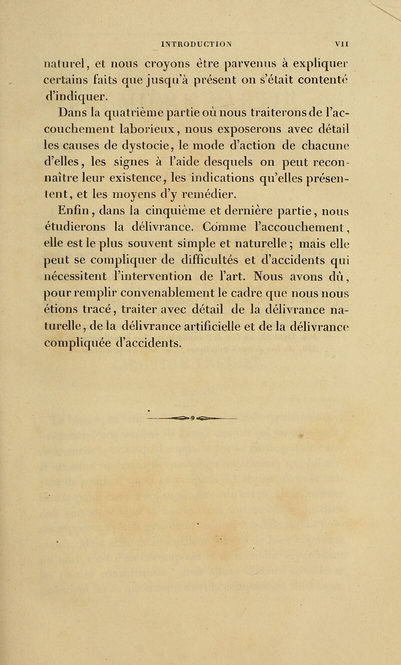 nalurel, et nous croyons être parvenus à expliquer certains faits que jusqu'à présent on s'était contenté d'indiquer. Dans la quatrième partie où nous traiterons de l'ac- couchement laborieux, nous exposerons avec détail les causes de dystocie, le mode d'action de chacune d'elles, les signes à l'aide desquels on peut recon- naître leur existence, les indications qu'elles présen- tent, et les moyens d'y remédier. Enfin, dans la cinquième et dernière partie, nous étudierons la délivrance. Comme l'accouchement, elle est le plus souvent simple et naturelle ; mais elle peut se compliquer de difficultés et d'accidents qui nécessitent l'intervention de l'art. Nous avons dû, pour remplir convenablement le cadre que nous nous étions tracé, traiter avec détail de la délivrance na- turelle, de la délivrance artificielle et de la délivrance compliquée d'accidents.