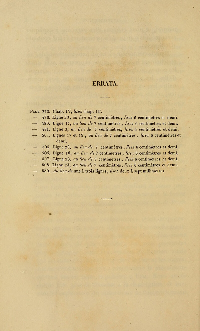 ERRATA. Page 270. Chap. IV, Usez chap. III. — 478. Ligne 33, au lieu de 7 centimètres , lisez 6 centimètres el demi. — 480, Ligne 17, au lieu de 7 centimètres , lisez 6 centimètres et demi. — 481. Ligne 3, au lieu de 7 centimèlres. Usez 6 cenlimètres et demi. — 501. Lignes 17 et 19 , au lieu de 7 centimètres, lisez 6 centimèlres et demi. — 505. Ligne 23, au lieu de 7 centimètres, Usez 6 centimètres et demi. — 506. Ligne 18, au lieu de 7 centimètres, lisez 6 cenlimètres et demi. — 507. Ligne 23, au lieu de 7 cenlimètres , lisez 6 centimètres et demi. — 508. Ligne 23, au lieu de 7 centimètres, lisez 6 centimètres et demi. — 530. Au lieu de une à trois lignes, lisez deux à sept millimètres.
