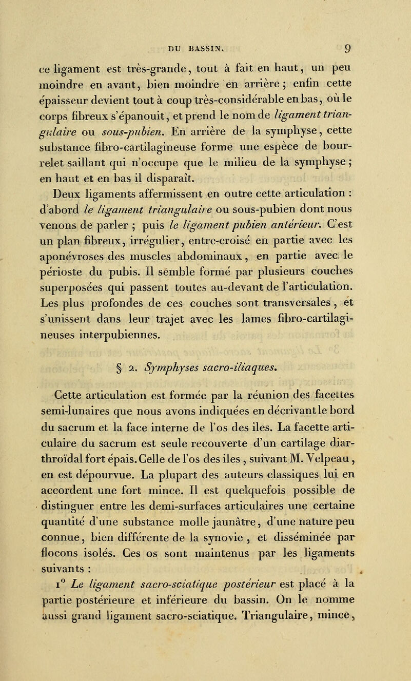 ce ligament est très-grande, tout à fait en haut, un peu moindre en avant, bien moindre en arrière; enfin cette e'paisseur devient tout à coup très-considérable en bas, où le corps fibreux s'épanouit, et prend le nom de ligament trian- gulaire ou sous-puhien. En arrière de la symphyse, cette substance fibro-cartilagineuse forme une espèce de bour- relet saillant qui n'occupe que le milieu de la symphyse ; en haut et en bas il disparaît. Deux ligaments affermissent en outre cette articulation : d'abord le ligament triangulaire ou sous-pubien dont nous venons de parler ; puis le ligament pubien antérieur. C'est un plan fibreux, irrégulier, entre-croisé en partie avec les aponévroses des muscles abdominaux, en partie avec le périoste du pubis. Il semble formé par plusieurs couches superposées qui passent toutes au-devant de l'articulation. Les plus profondes de ces couches sont transversales , et s'unissent dans leur trajet avec les lames fibro-cartilagi- n eu s es interpubiennes. § 2. Symphyses sacro-iliaques. Cette articulation est formée par la réunion des facettes semi-lunaires que nous avons indiquées en décrivant le bord du sacrum et la face interne de l'os des iles. La facette arti- culaire du sacrum est seule recouverte d'un cartilage diar- throïdal fort épais. Celle de l'os des iles , suivant M. Velpeau, en est dépourvue. La plupart des auteurs classiques lui en accordent une fort mince. Il est quelquefois possible de distinguer entre les demi-surfaces articulaires une certaine quantité d'une substance molle jaunâtre, d'une nature peu connue, bien différente de la synovie , et disséminée par flocons isolés. Ces os sont maintenus par les ligaments suivants : i'^ Le ligament sacro-sciatique postérieur est placé à la partie postérieure et inférieure du bassin. On le nomme aussi grand ligament sacro-sciatique. Triangulaire, mince,,