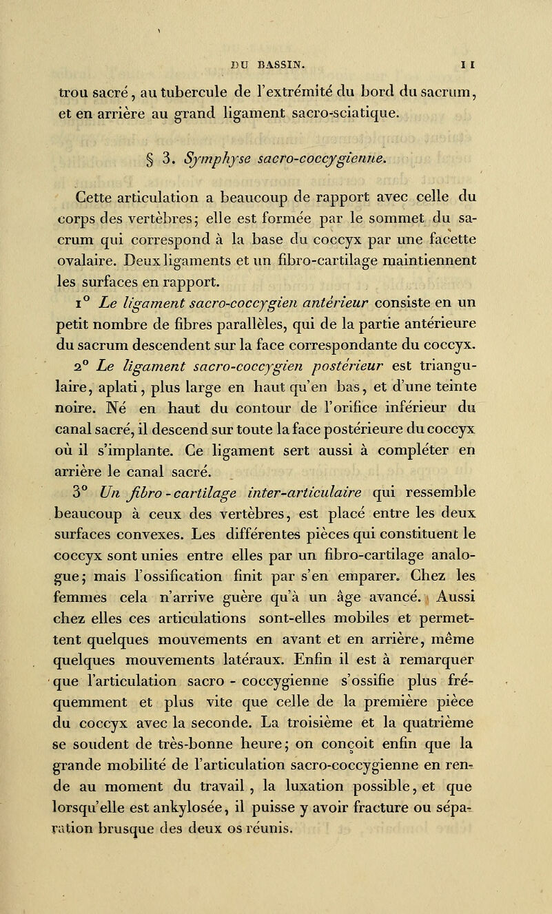 trou sacré, au tubercule de l'extrémité du bord du sacrum, et en arrière au grand ligament sacro-sciatique. § 3. Symphyse sacro-coccfgiemte. Cette articulation a beaucoup de rapport avec celle du corps des vertèbres; elle est formée par le sommet du sa- crum qui correspond à la base du coccyx par une facette ovalaire. Deux ligaments et im fibro-cartilage maintiennent les surfaces en rapport. ï^ Le ligament sacro-coccygien antérieur consiste en un petit nombre de fibres parallèles, qui de la partie antérieure du sacrum descendent sur la face correspondante du coccyx. 2 Le ligament sacro-coccjgien postérieur est triangu- laire, aplati, plus large en haut qu'en bas, et d'une teinte noire. Né en haut du contour de l'orifice inférieur du canal sacré, il descend sur toute la face postérieure du coccyx où il s'implante. Ce ligament sert aussi à compléter en arrière le canal sacré. 3 Un Jihro ~ cartilage inter-articulaire qui ressemble beaucoup à ceux des vertèbres, est placé entre les deux surfaces convexes. Les différentes pièces qui constituent le coccyx sont unies entre elles par un fibro-cartilage analo- gue; mais l'ossification finit par s'en emparer. Chez les femmes cela n'arrive guère qu'à un âge avancé. Aussi chez elles ces articulations sont-elles mobiles et permet- tent quelques mouvements en avant et en arrière, même quelques mouvements latéraux. Enfin il est à remarquer que l'articulation sacro - coccygienne s'ossifie plus fré- quemment et plus vite que celle de la première pièce du coccyx avec la seconde. La troisième et la quatrième se soudent de très-bonne heure; on conçoit enfin que la grande mobilité de l'articulation sacro-coccygienne en ren^ de au moment du travail, la luxation possible, et que lorsqu'elle est ankylosée, il puisse y avoir fracture ou sépa-. ration brusque des deux os réunis.