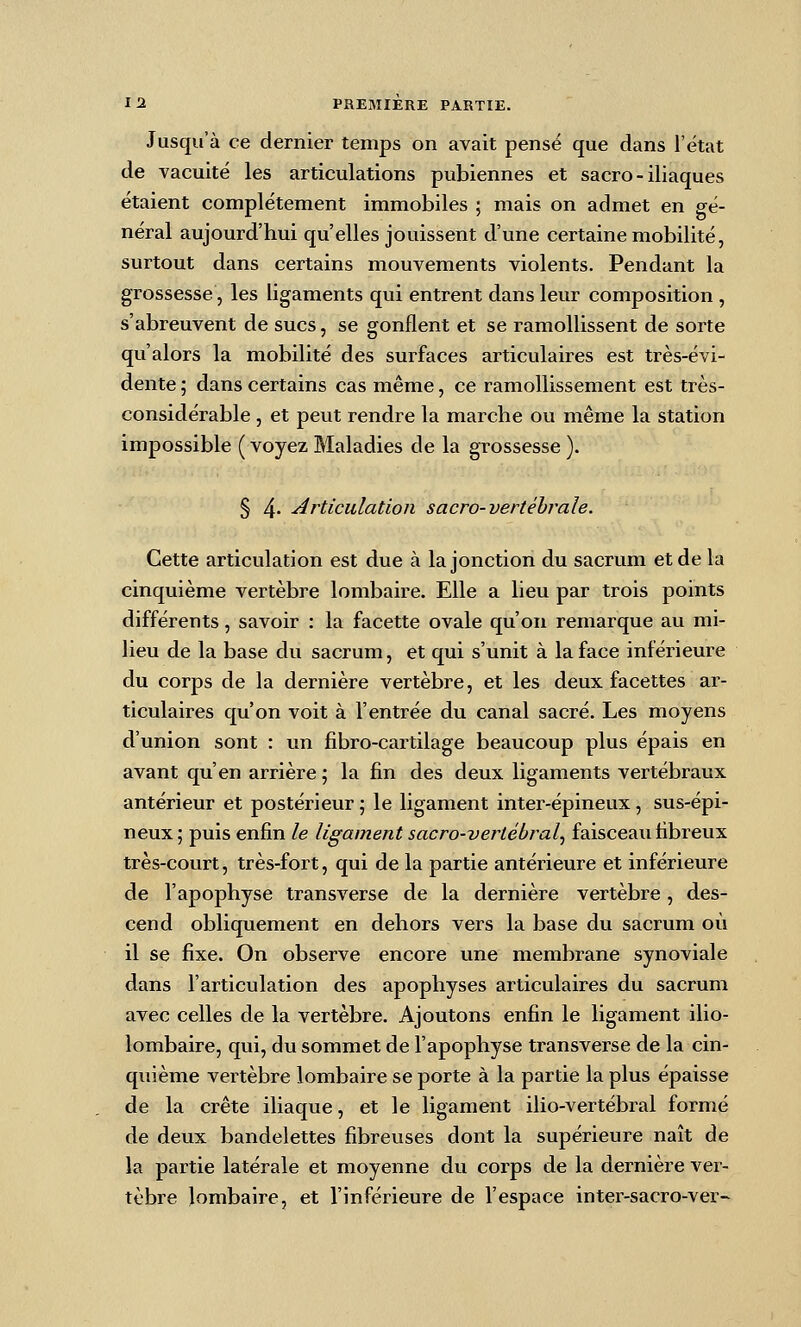 Jusqu'à ce dernier temps on avait pense que dans l'état de vacuité les articulations pubiennes et sacro-iliaques étaient complètement immobiles ; mais on admet en gé- néral aujourd'hui qu'elles jouissent d'une certaine mobilité, surtout dans certains mouvements violents. Pendant la grossesse, les ligaments qui entrent dans leur composition , s'abreuvent de sucs, se gonflent et se ramollissent de sorte qu'alors la mobilité des surfaces articulaires est très-évi- dente ; dans certains cas même, ce ramollissement est très- considérable , et peut rendre la marche ou même la station impossible ( voyez Maladies de la grossesse ). § 4' -articulation sacro-vertéhrale. Cette articulation est due à la jonction du sacrum et de la cinquième vertèbre lombaire. Elle a lieu par trois points différents, savoir : la facette ovale qu'on remarque au mi- lieu de la base du sacrum, et qui s'unit à la face inférieure du corps de la dernière vertèbre, et les deux facettes ar- ticulaires qu'on voit à l'entrée du canal sacré. Les moyens d'union sont : un fibro-cartilage beaucoup plus épais en avant qu'en arrière 5 la fin des deux ligaments vertébraux antérieur et postérieur ; le ligament inter-épineux, sus-épi- neux ; puis enfin le ligament sacro-vertébral^ faisceau fibreux très-court, très-fort, qui de la partie antérieure et inférieure de l'apophyse transverse de la dernière vertèbre, des- cend obliquement en dehors vers la base du sacrum où il se fixe. On observe encore une membrane synoviale dans l'articulation des apophyses articulaires du sacrum avec celles de la vertèbre. Ajoutons enfin le ligament ilio- lombaire, qui, du sommet de l'apophyse transverse de la cin- quième vertèbre lombaire se porte à la partie la plus épaisse de la crête iliaque, et le ligament ilio-vertébral formé de deux bandelettes fibreuses dont la supérieure naît de la partie latérale et moyenne du corps de la dernière ver- tèbre lombaire, et l'inférieure de l'espace inter-sacro-ver-