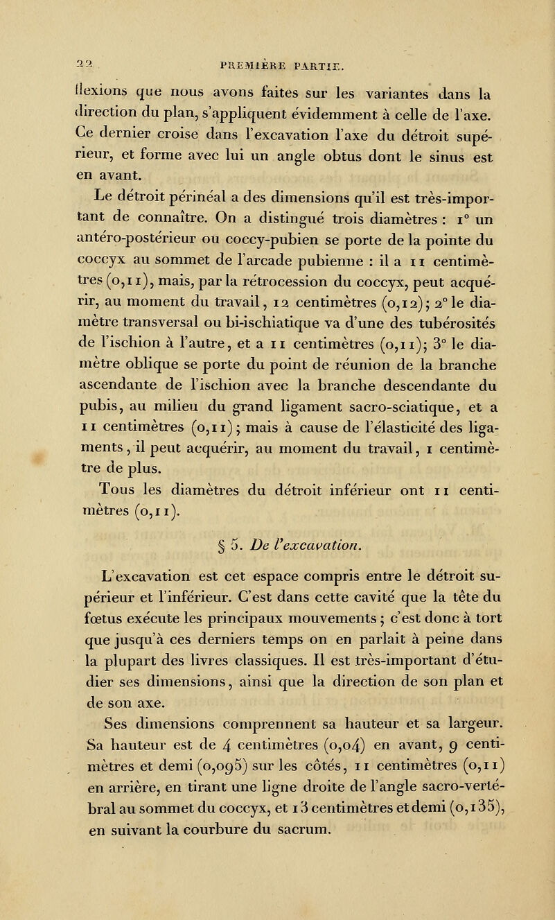 iiexions que nous avons faites sur les variantes dans la direction du plan, s'appliquent évidemment à celle de l'axe. Ce dernier croise dans l'excavation l'axe du détroit supé- rieur, et forme avec lui un angle obtus dont le sinus est en avant. Le détroit périnéal a des dimensions qu'il est très-impor- tant de connaître. On a distingué trois diamètres : i° un antéro-postérieur ou coccy-pubien se porte de la pointe du coccyx au sommet de l'arcade pubienne : il a i ï centimè- tres (o,i i), mais, par la rétrocession du coccyx, peut acqué- rir, au moment du travail, 12 centimètres (0,12); 2°le dia- mètre transversal ou bi-ischiatique va d'une des tubérosités de l'ischion à l'autre, et a ii centimètres (0,11)5 ^° ^^ <^i^- mètre oblique se porte du point de réunion de la branche ascendante de l'ischion avec la branche descendante du pubis, au milieu du grand ligament sacro-sciatique, et a II centimètres (0,11); mais à cause de l'élasticité des liga- ments, il peut acquérir, au moment du travail, i centimè- tre de plus. Tous les diamètres du détroit inférieur ont r i centi- mètres (0,11). § 5. De l'excavation. L'excavation est cet espace compris entre le détroit su- périeur et l'inférieur. C'est dans cette cavité que la tête dvi fœtus exécute les principaux mouvements ; c'est donc à tort que jusqu'à ces derniers temps on en parlait à peine dans la plupart des livres classiques. Il est très-important d'étu- dier ses dimensions, ainsi que la direction de son plan et de son axe. Ses dimensions comprennent sa hauteur et sa largeur. Sa hauteur est de 4 centimètres (o,o4) en avant, 9 centi- mètres et demi (0,095) sur les côtés, 11 centimètres (0,11) en arrière, en tirant une ligne droite de l'angle sacro-verté- bral au sommet du coccyx, et 16 centimètres et demi (0,135), en suivant la courbure du sacrum.