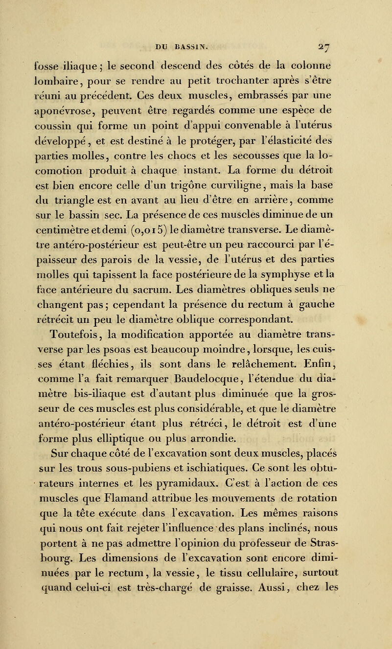 fosse iliaque ; le second descend des côtés de la colonne lombaire, pour se rendre au petit trochanter après s'être réuni au précédent. Ces deux muscles, embrassés par une aponévrose, peuvent être regardés comme une espèce de coussin qui forme un point d'appui convenable à l'utérus développé, et est destiné à le protéger, par l'élasticité des parties molles, contre les chocs et les secousses que la lo- comotion produit à chaque instant. La forme du détroit est bien encore celle d'un trigône curviligne, mais la base du triangle est en avant au lieu d'être en arrière, comme sur le bassin sec. La présence de ces muscles diminue de un centimètre et demi (0,015) le diamètre transverse. Le diamè- tre antéro-postérieur est peut-être un peu raccourci par l'é- paisseur des parois de la vessie, de l'utérus et des parties molles qui tapissent la face postérieure de la symphyse et la face antérieure du sacrum. Les diamètres obliques seuls ne changent pas ,• cependant la présence du rectum à gauche rétrécit un peu le diamètre oblique correspondant. Toutefois, la modification apportée au diamètre trans- verse par les psoas est beaucoup moindre, lorsque, les cuis- ses étant fléchies, ils sont dans le relâchement. Enfin, comme l'a fait remarquer Baudelocque, l'étendue du dia- mètre bis-iliaque est d'autant plus diminuée que la gros- seur de ces muscles est plus considérable, et que le diamètre antéro-postérieur étant plus rétréci, le détroit est d'une forme plus elliptique ou plus arrondie. Sur chaque côté de l'excavation sont deux muscles, placés sur les trous sous-pubiens et ischiatiques. Ce sont les obtu- rateurs internes et les pyramidaux. C'est à l'action de ces muscles que Flamand attribue les mouvements de rotation que la tête exécute dans l'excavation. Les mêmes raisons qui nous ont fait rejeter l'influence des plans inclinés, nous portent à ne pas admettre l'opinion du professeur de Stras- bourg. Les dimensions de l'excavation sont encore dimi- nuées par le rectum, la vessie, le tissu cellulaire, surtout quand celui-ci est très-chargé de graisse. Aussi, chez les