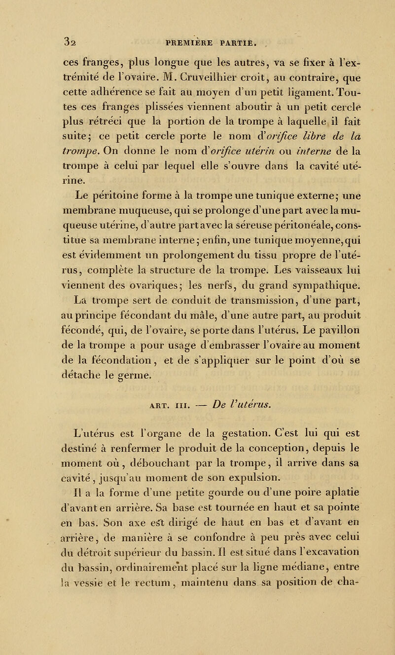 ces franges, plus longue que les autres, va se fixer à l'ex- trémité de l'ovaire. M. Cruveilhier croit, au contraire, que cette adhérence se fait au moyen d'un petit ligament. Tou- tes ces franges plissées viennent aboutir à un petit cercle plus rétréci que la portion de la trompe à laquelle il fait suite 5 ce petit cercle porte le nom d^orifice libre de la trompe. On donne le nom ^orifice utérin ou interne de la trompe à celui par lequel elle s'ouvre dans la cavité uté- rine. Le péritoine forme à la trompe une tunique externe,- une membrane muqueuse, qui se prolonge d'une part avec la mu- queuse utérine, d'autre part avec la séreuse péritonéale, cons- titue sa membrane interne; enfin, une tunique moyenne,qui est évidemment un prolongement du tissu propre de l'uté- rus, complète la structure de la trompe. Les vaisseaux lui viennent des ovariques; les nerfs, du grand sympathique. La trompe sert de conduit de transmission, d'une part, au principe fécondant du mâle, d'une autre part, au produit fécondé, qui, de l'ovaire, se porte dans l'utérus. Le pavillon de la trompe a pour usage d'embrasser l'ovaire au moment de la fécondation, et de s'appliquer sur le point d'où se détache le germe. ART. III. — De Vutérus. L'utérus est l'organe de la gestation. C'est lui qui est destiné à renfermer le produit de la conception, depuis le moment où, débouchant par la trompe, il arrive dans sa cavité, jusqu'au moment de son expulsion. Il a la forme d'une petite gourde ou d'une poire aplatie d'avant en arrière. Sa base est tournée en haut et sa pointe en bas. Son axe e^ dirigé de haut en bas et d'avant en arrière, de manière à se confondre à peu près avec celui du détroit supérieur du bassin. Il est situé dans l'excavation du bassin, ordinairement placé sur la ligne médiane, entre la vessie et le rectum, maintenu dans sa position de cha-