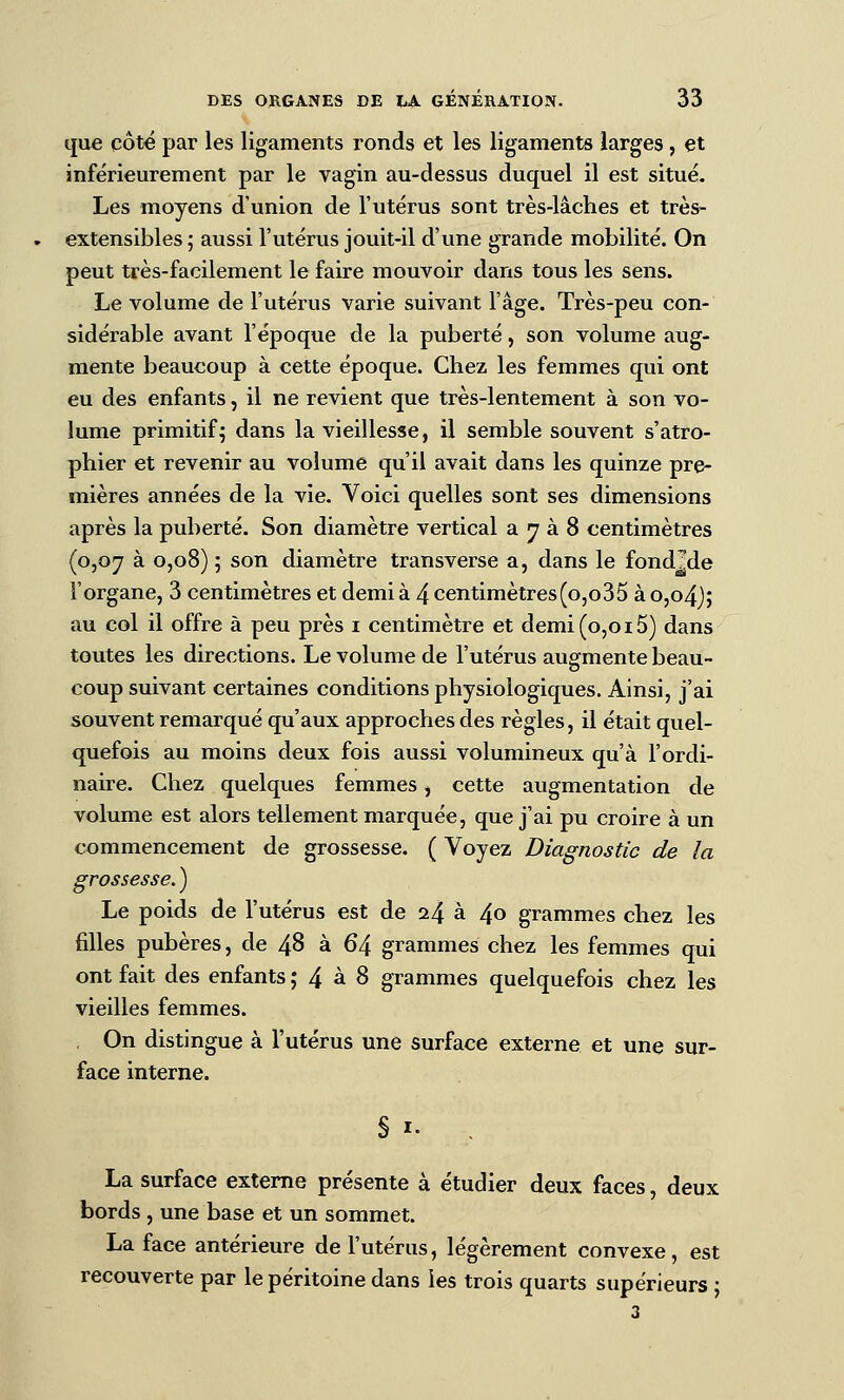 que côt€ par les ligaments ronds et les ligaments larges, et inférieurement par le vagin au-dessus duquel il est situé. Les moyens d'union de l'utérus sont très-lâches et très- extensibles 5 aussi l'utérus jouit-il d'une grande mobilité. On peut très-facilement le faire mouvoir dans tous les sens. Le volume de l'utérus varie suivant l'âge. Très-peu con- sidérable avant l'époque de la puberté, son volume aug- mente beaucoup à cette époque. Chez les femmes qui ont eu des enfants, il ne revient que très-lentement à son vo- lume primitif^ dans la vieillesse, il semble souvent s'atro- phier et revenir au volume qu'il avait dans les quinze pre- mières années de la vie. Voici quelles sont ses dimensions après la puberté. Son diamètre vertical a ^ à 8 centimètres (p,oy à 0,08) ; son diamètre transverse a, dans le fondide Forgane, 3 centimètres et demià 4centimètres(o,o35 ào,o4j; au col il offre à peu près i centimètre et demi (0,015) dans toutes les directions. Le volume de l'utérus augmente beau- coup suivant certaines conditions physiologiques. Ainsi, j'ai souvent remarqué qu'aux approches des règles, il était quel- quefois au moins deux fois aussi volumineux qu'à l'ordi- naire. Chez quelques femmes, cette augmentation de volume est alors tellement marquée, que j'ai pu croire à un commencement de grossesse. ( Voyez Diagnostic de la grossesse. ) Le poids de l'utérus est de 24 à 40 grammes chez les filles pubères, de 48 à 64 grammes chez les femmes qui ont fait des enfants j 4 ^ ^ grammes quelquefois chez les vieilles femmes. . On distingue à l'utérus une surface externe et une sur- face interne. § I. La surface externe présente à étudier deux faces, deux bords , une base et un sommet. La face antérieure de l'utérus, légèrement convexe, est recouverte par le péritoine dans les trois quarts supérieurs ;