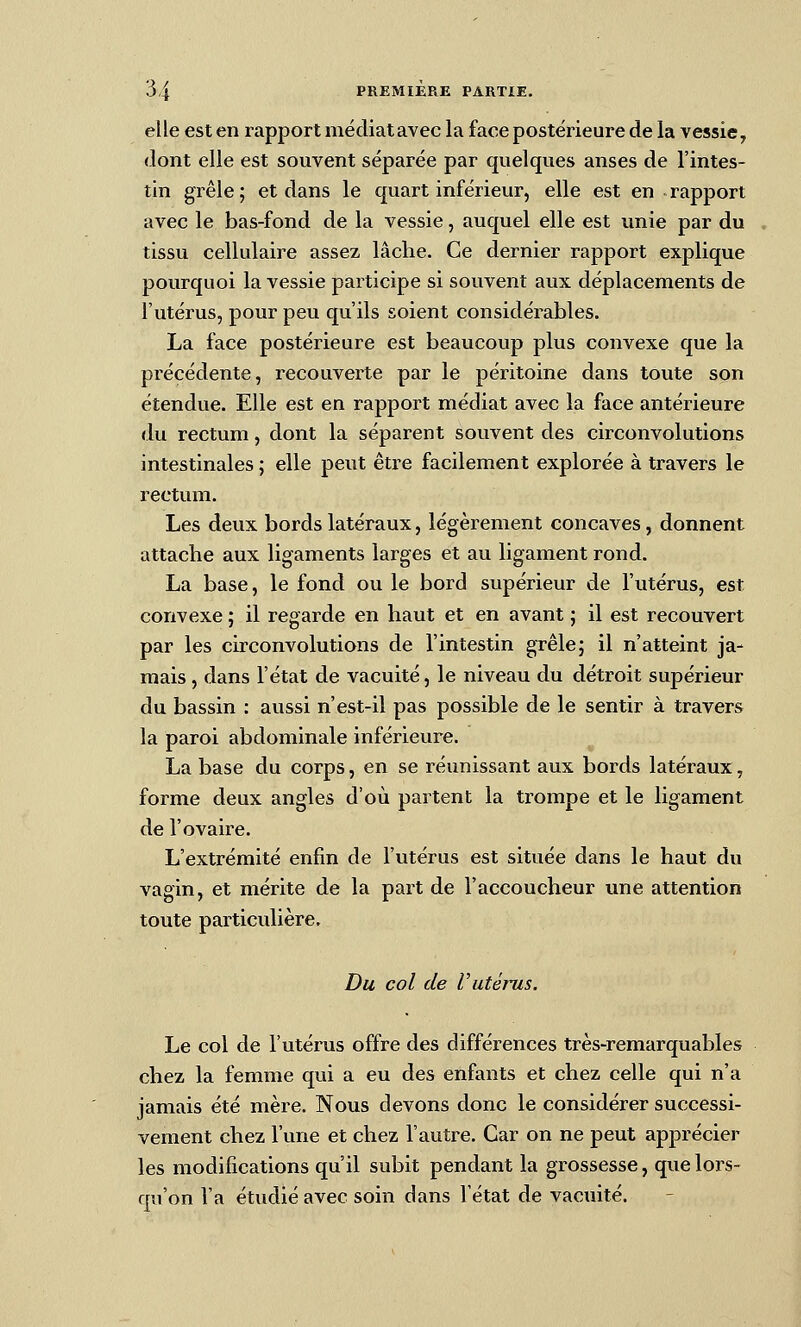 elle est en rapport mécliatavec la face postérieure de la vessie, dont elle est souvent séparée par quelques anses de l'intes- tin grêle ; et dans le quart inférieur, elle est en rapport avec le bas-fond de la vessie, auquel elle est unie par du tissu cellulaire assez lâche. Ce dernier rapport explique pourquoi la vessie participe si souvent aux déplacements de l'utérus, pour peu qu'ils soient considérables. La face postérieure est beaucoup plus convexe que la précédente, recouverte par le péritoine dans toute son étendue. Elle est en rapport médiat avec la face antérieure du rectum, dont la séparent souvent des circonvolutions intestinales ; elle peut être facilement explorée à travers le rectum. Les deux bords latéraux, légèrement concaves, donnent attache aux ligaments larges et au ligament rond. La base, le fond ou le bord supérieur de l'utérus, est convexe ; il regarde en haut et en avant ; il est recouvert par les circonvolutions de l'intestin grêle; il n'atteint ja- mais , dans l'état de vacuité, le niveau du détroit supérieur du bassin : aussi n'est-il pas possible de le sentir à travers la paroi abdominale inférieure. La base du corps, en se réunissant aux bords latéraux, forme deux angles d'où partent la trompe et le ligament de l'ovaire. L'extrémité enfin de l'utérus est située dans le haut du vagin, et mérite de la part de l'accoucheur une attention toute particulière. Du col de rutérus. Le col de l'utérus offre des différences très-remarquables chez la femme qui a eu des enfants et chez celle qui n'a jamais été mère. Nous devons donc le considérer successi- vement chez l'une et chez l'autre. Car on ne peut apprécier les modifications qu'il subit pendant la grossesse, que lors- qu'on Va étudié avec soin dans l'état de vacuité.