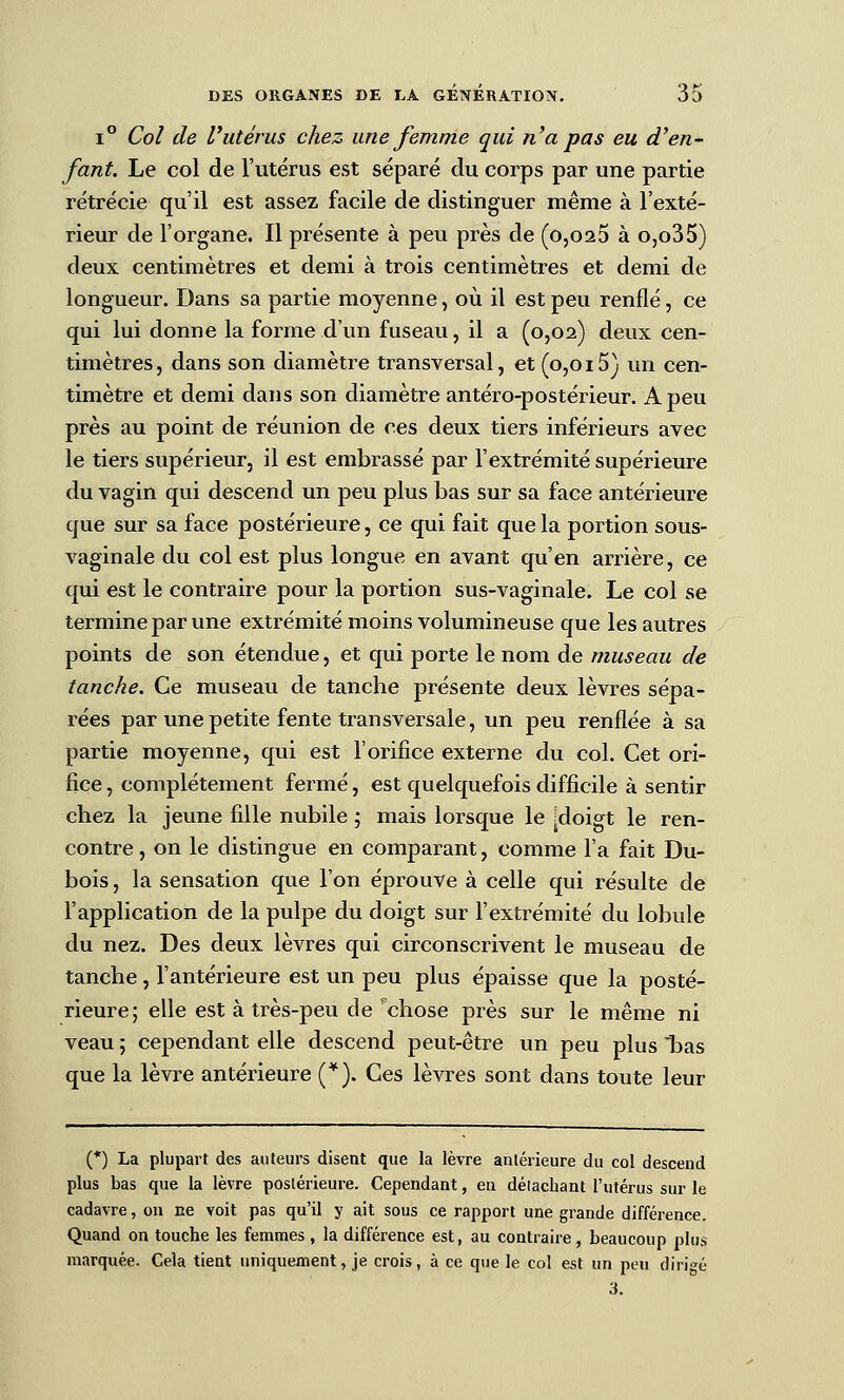 1° Col de l'utérus chez une femme qui n'a pas eu d'en- fant. Le col de l'utérus est séparé du corps par une partie rétrécie qu'il est assez facile de distinguer même à l'exté- rieur de l'organe. Il présente à peu près de (0,023 à o,o35) deux centimètres et demi à trois centimètres et demi de longueur. Dans sa partie moyenne, où il est peu renflé, ce qui lui donne la forme d'un fuseau, il a (0,02) deux cen- timètres, dans son diamètre transversal, et (0,015) un cen- timètre et demi dans son diamètre antéro-postérieur. A peu près au point de réunion de ces deux tiers inférieurs avec le tiers supérieur, il est embrassé par l'extrémité supérieure du vagin qui descend un peu plus bas sur sa face antérieure que sur sa face postérieure, ce qui fait que la portion sous- vaginale du col est plus longue en avant qu'en arrière, ce qui est le contraire pour la portion sus-vaginale. Le col se termine par une extrémité moins volumineuse que les autres points de son étendue, et qui porte le nom de museau de tanche. Ce museau de tanche présente deux lèvres sépa- rées par une petite fente transversale, un peu renflée à sa partie moyenne, qui est l'orifice externe du col. Cet ori- fice, complètement fermé, est quelquefois difficile à sentir chez la jeune fille nubile j mais lorsque le [doigt le ren- contre , on le distingue en comparant, comme l'a fait Du- bois , la sensation que l'on éprouve à celle qui résulte de l'application de la pulpe du doigt sur l'extrémité du lobule du nez. Des deux lèvres qui circonscrivent le museau de tanche, l'antérieure est un peu plus épaisse que la posté- rieure; elle est à très-peu de ^chose près sur le même ni veau ; cependant elle descend peut-être un peu plus bas que la lèvre antérieure (*). Ces lèvres sont dans toute leur (*) La plupart des auteurs disent que la lèvre antérieure du col descend plus bas que la lèvre postérieure. Cependant, en détachant l'utérus sur le cadavre, on ne voit pas qu'il y ait sous ce rapport une grande différence. Quand on touche les femmes , la différence est, au contraire, beaucoup plus marquée. Cela tient uniquement, je crois, à ce que le col est un peu dirigé 3.