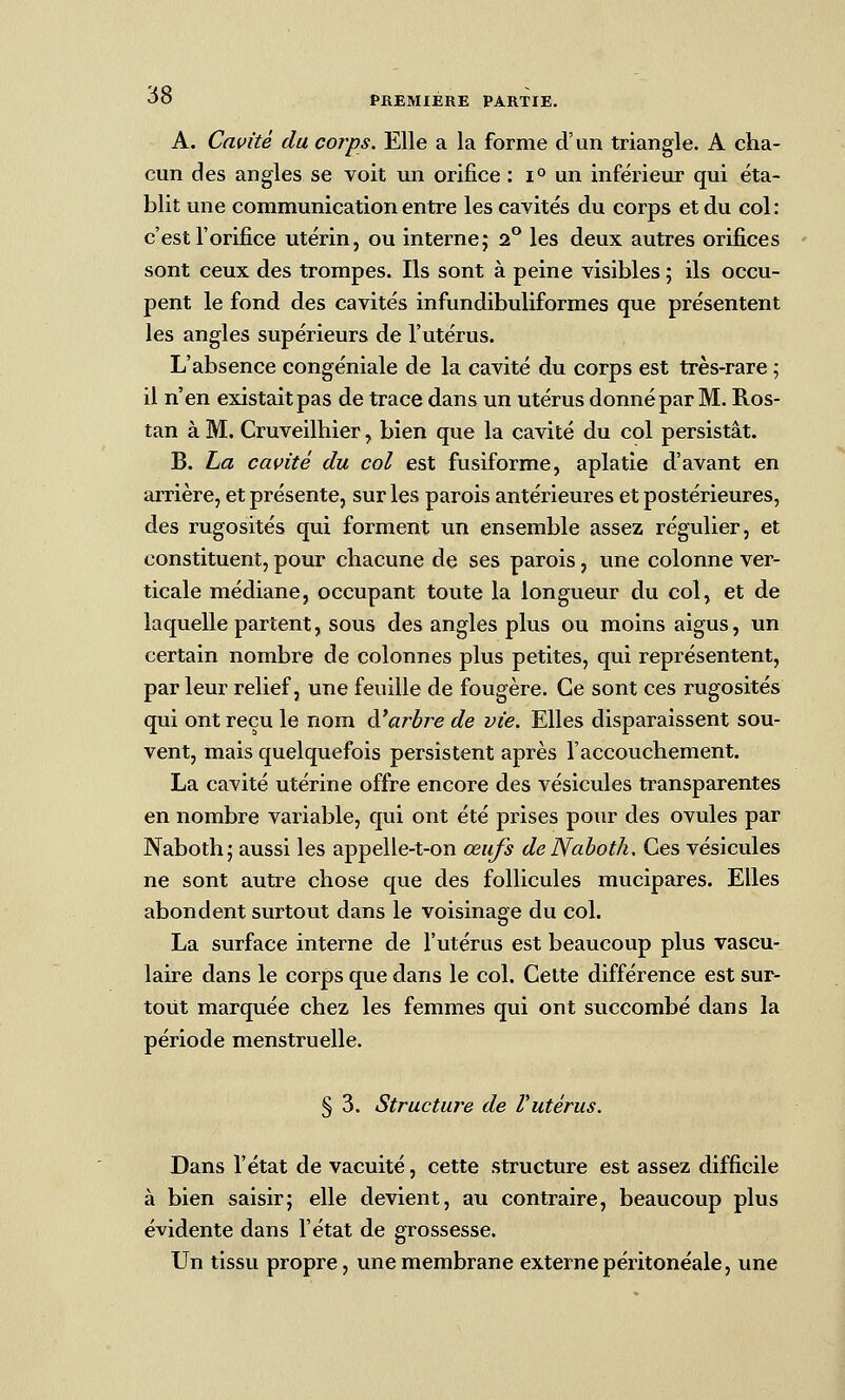 A. Cavité du corps. Elle a la forme d'un triangle. A cha- cun des angles se voit un orifice : i° un inférieur qui éta- blit une communication entre les cavités du corps et du col : c'est l'orifice utérin, ou interne; 2° les deux autres orifices sont ceux des trompes. Ils sont à peine visibles ; ils occu- pent le fond des cavités infundibuliformes que présentent les angles supérieurs de l'utérus. L'absence congéniale de la cavité du corps est très-rare ; il n'en existait pas de trace dans un utérus donné par M. Ros- tan à M. Cruveilhier, bien que la cavité du col persistât. B. La cavité du col est fusiforme, aplatie d'avant en arrière, et présente, sur les parois antérieures et postérieures, des rugosités qui forment un ensemble assez régulier, et constituent, pour chacune de ses parois, une colonne ver- ticale médiane, occupant toute la longueur du col, et de laquelle partent, sous des angles plus ou moins aigus, un certain nombre de colonnes plus petites, qui représentent, par leur relief, une feuille de fougère. Ce sont ces rugosités qui ont reçu le nom à'ar^bre de vie. Elles disparaissent sou- vent, mais quelquefois persistent après l'accouchement. La cavité utérine offre encore des vésicules transparentes en nombre variable, qui ont été prises pour des ovules par Naboth; aussi les appelle-t-on œufs de Nahoth, Ces vésicules ne sont autre chose que des follicules mucipares. Elles abondent surtout dans le voisinage du col. La surface interne de l'utérus est beaucoup plus vascu- laire dans le corps que dans le col. Cette différence est sur- tout marquée chez les femmes qui ont succombé dans la période menstruelle. § 3. Structure de Vutérus. Dans l'état de vacuité, cette structure est assez difficile à bien saisir; elle devient, au contraire, beaucoup plus évidente dans l'état de grossesse. Un tissu propre, une membrane externe péiitonéale, une