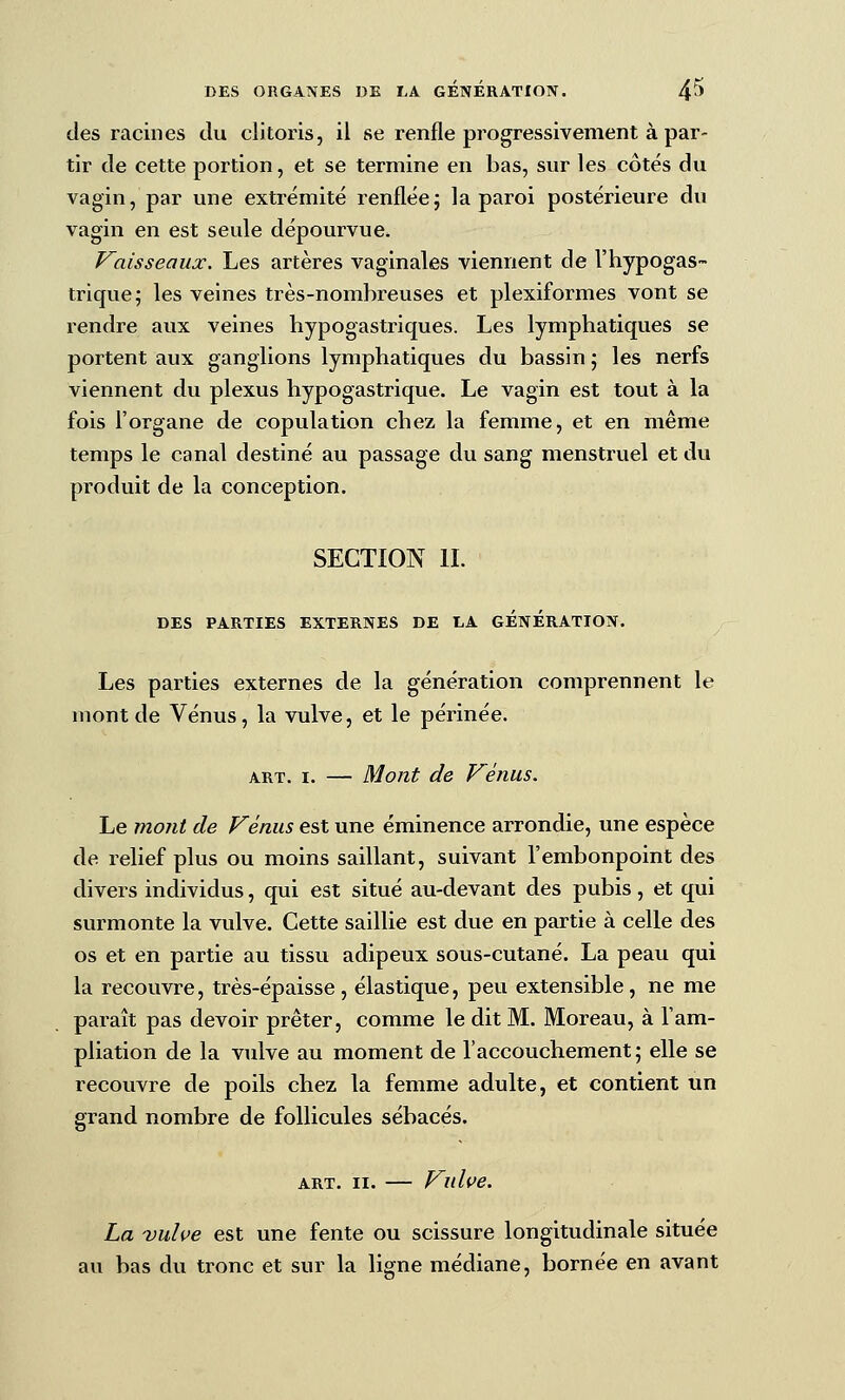 des racines du clitoris, il se renfle progressivement à par- tir de cette portion, et se termine en bas, sur les côtés du vagin, par une extrémité renfléej la paroi postérieure du vagin en est seule dépourvue. Vaisseaux. Les artères vaginales viennent de l'hypogas- trique; les veines très-nombreuses et plexiformes vont se rendre aux veines bypogastriques. Les lymphatiques se portent aux ganglions lymphatiques du bassin ; les nerfs viennent du plexus hypogastrique. Le vagin est tout à la fois l'organe de copulation chez la femme, et en même temps le canal destiné au passage du sang menstruel et du produit de la conception. SECTION IL DES PARTIES EXTERNES DE LA GENERATION. Les parties externes de la génération comprennent le mont de Vénus, la vulve, et le périnée. ART. I. Mont de Vénus. Le mont de Vénus est une éminence arrondie, une espèce de relief plus ou moins saillant, suivant l'embonpoint des divers individus, qui est situé au-devant des pubis, et qui surmonte la vulve. Cette saillie est due en partie à celle des os et en partie au tissu adipeux sous-cutané. La peau qui la recouvre, très-épaisse , élastique, peu extensible, ne me paraît pas devoir prêter, comme le dit M. Moreau, à l'am- pliation de la vidve au moment de l'accouchement; elle se recouvre de poils chez la femme adulte, et contient un grand nombre de follicules sébacés. ART. II. — Vulve. La -vulve est une fente ou scissure longitudinale située au bas du tronc et sur la ligne médiane, bornée en avant