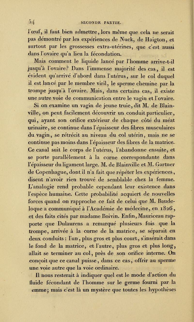 l'œuf, il faut bien admettre, lors même que cela ne serait pas démontré par les expériences de Nuck, de Haigton, et surtout par les grossesses extra-utérines, que c'est aussi dans l'ovaire qu'a lieu la fécondation. Mais comment le liquide lancé par l'homme arrive-t-il jusqu'à l'ovaire? Dans l'immense majorité des cas, il est évident qu'arrivé d'abord dans l'utérus, sur le col duquel il est lancé par le membre viril, le sperme chemine par la trompe jusqu'à l'ovaire. Mais, dans certains cas, il existe une autre voie de communication entre le vaffin et l'ovaire. o Si on examine un vagin de jeune truie, dit M. de Blain- ville, on peut facilement découvrir un conduit particulier, qui, ayant son orifice extérieur de chaque côté du méat urinaire, se continue dans l'épaisseur des fibres musculaires du vagin, se rétrécit au niveau du col utérin, mais ne se continue pas moins dans l'épaisseur des fibres de la matrice. Ce canal suit le corps de l'utérus, l'abandonne ensuite, et se porte parallèlement à la corne correspondante dans l'épaisseur du ligament large. M. de Blainville et M. Gartner de Copenhague, dont il n'a fait que répéter les expériences, disent n'avoir rien trouvé de semblable chez la femme. L'analogie rend probable cependant leur existence dans l'espèce humaine. Cette probabilité acquiert de nouvelles forces quand on rapproche ce fait de celui que ML. Baude- loque a communiqué à l'Académie de médecine, en 1826, et des faits cités par madame Boivin. Enfin, Mauriceau rap- porte que Dulaurens a remarqué plusieurs fois que la trompe, arrivée à la corne de la matrice, se séparait en deux conduits : l'un, plus gros et plus court, s'insérait dans le fond de la matrice, et l'autre, plus gros et plus long, allait se terminer au col, près de son orifice interne. On conçoit que ce canal puisse, dans ce cas, offrir au sperme une voie autre que la voie ordinaire. Il nous resterait à indiquer quel est le mode d'action du fluide fécondant de l'homme sur le germe fourni par la emmej mais c'est là vm mystère que toutes les hypothèses