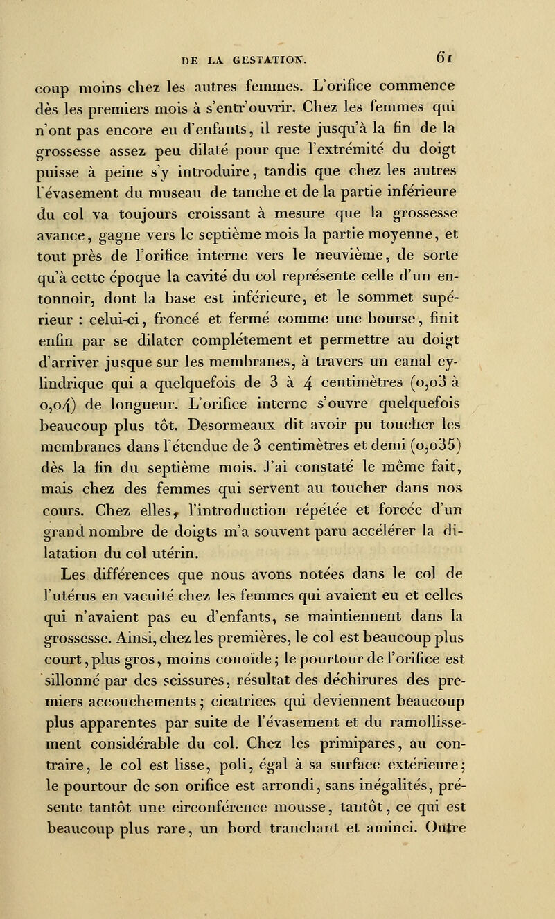 coup moins chez les autres femmes. L'orifice commence dès les premiers mois à s'entr'ouvrir. Chez les femmes qui n'ont pas encore eu d'enfants, il reste jusqu'à la fin de la grossesse assez peu dilaté pour que l'extrémité du doigt puisse à peine s'y introduire, tandis que chez les autres ïévasement du museau de tanche et de la partie inférieure du col va toujours croissant à mesure que la grossesse avance, gagne vers le septième mois la partie moyenne, et tout près de l'orifice interne vers le neuvième, de sorte qu'à cette époque la cavité du col représente celle d'un en- tonnoir, dont la base est inférieure, et le sommet supé- rieur : celui-ci, froncé et fermé comme une bourse, finit enfin par se dilater complètement et permettre au doigt d'arriver jusque sur les membranes, à travers un canal cy- lindrique qui a quelquefois de 3 à 4 centimètres (0,03 à o,o4) de longueur. L'orifice interne s'ouvre quelquefois beaucoup plus tôt. Desormeaux dit avoir pu toucher les membranes dans l'étendue de 3 centimètres et demi (o,o35) dès la fin du septième mois. J'ai constaté le même fait, mais chez des femmes qui servent au toucher dans nos cours. Chez elles ^ l'introduction répétée et forcée d'un grand nombre de doigts m'a souvent paru accélérer la di- latation du col utérin. Les différences que nous avons notées dans le col de l'utérus en vacuité chez les femmes qui avaient eu et celles qui n'avaient pas eu d'enfants, se maintiennent dans la grossesse. Ainsi, chez les premières, le col est beaucoup plus court, plus gros, moins conoïde ; le pourtour de l'orifice est sillonné par des scissures, résultat des déchirures des pre- miers accouchements ; cicatrices qui deviennent beaucoup plus apparentes par suite de l'évasement et du ramollisse- ment considérable du col. Chez les primipares, au con- traire, le col est lisse, poli, égal à sa surface extérieure; le pourtour de son orifice est arrondi, sans inégalités, pré- sente tantôt une circonférence mousse, tantôt, ce qui est beaucoup plus rare, un bord tranchant et aminci. Outre