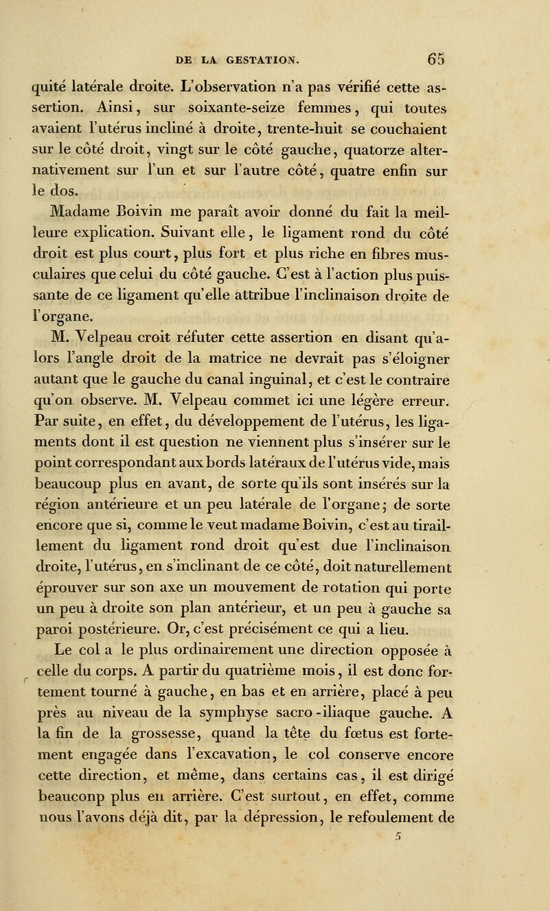 quité latérale droite. L'observation n'a pas vérifié cette as- sertion. Ainsi, sur soixante-seize femmes, qui toutes avaient l'utérus incliné à droite, trente-huit se couchaient sur le côté droit, vingt sur le côté gauche, quatorze alter- nativement sur l'un et sur l'autre côté, quatre enfin sur le dos. Madame Boivin me paraît avoir donné du fait la meil- leure explication. Suivant elle, le ligament rond du côté droit est plus court, plus fort et plus riche en fibres mus- culaires que celui du côté gauche. C'est à l'action plus puis- sante de ce ligament qu'elle attribue l'inclinaison droite de l'organe. M. Velpeau croit réfuter cette assertion en disant qu'a- lors l'angle droit de la matrice ne devrait pas s'éloigner autant que le gauche du canal inguinal, et c'est le contraire qu'on observe. M. Velpeau commet ici une légère erreur. Par suite, en effet, du développement de l'utérus, les liga- ments dont il est question ne viennent plus s'insérer sur le point correspondant aux bords latéraux de l'utérus vide, mais beaucoup plus en avant, de sorte qu'ils sont insérés sur la région antérieure et un peu latérale de l'organe j de sorte encore que si, comme le veut madame Boivin, c'est au tirail- lement du ligament rond droit qu'est due l'inclinaison droite, l'utérus, en s'inclinant de ce côté, doit naturellement éprouver sur son axe un mouvement de rotation qui porte un peu à droite son plan antérieur, et un peu à gauche sa paroi postérieure. Or, c'est précisément ce qui a lieu. Le col a le plus ordinairement une direction opposée à celle du corps. A pai-tir du quatrième mois, il est donc for- tement tourné à gauche, en bas et en arrière, placé à peu près au niveau de la symphyse sacro-iliaque gauche. A la fin de la grossesse, quand la tête du fœtus est forte- ment engagée dans l'excavation, le col conserve encore cette direction, et même, dans certains cas, il est dirigé beaucoup plus en arrière. C'est surtout, en effet, comme nous l'avons déjà dit, par la dépression, le refoulement de