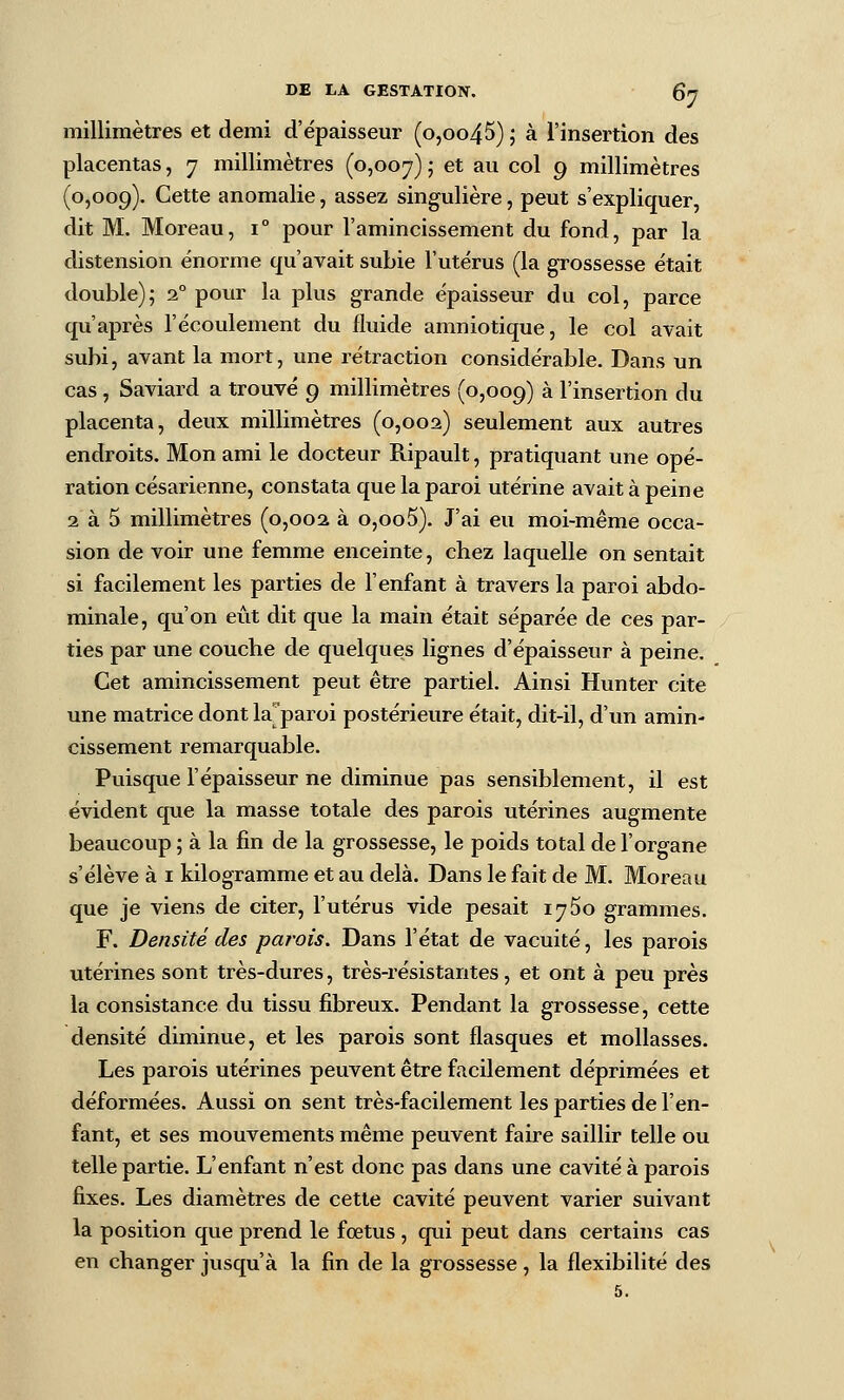 millimètres et demi d'épaisseur (o,oo45) ; à l'insertion des placentas, 7 millimètres (0,007) ? ^* ^^^ ^'^^ 9 millimètres (0,009). Cette anomalie, assez singulière, peut s'expliquer, dit M. Moreau, 1° pour l'amincissement du fond, par la distension énorme qu'avait subie l'utérus (la grossesse était double); 2° pour la plus grande épaisseur du col, parce qu'après l'écoulement du fluide amniotique, le col avait subi, avant la mort, une rétraction considérable. Dans un cas, Saviard a trouvé 9 millimètres (0,009) ^ l'insertion du placenta, deux millimètres (0,002) seulement aux autres endroits. Mon ami le docteur Ripault, pratiquant une opé- ration césarienne, constata que la paroi utérine avait à peine 2 à 5 millimètres (0,002 à o,oo5). J'ai eu moi-même occa- sion de voir une femme enceinte, chez laquelle on sentait si facilement les parties de l'enfant à travers la paroi abdo- minale, qu'on eût dit que la main était séparée de ces par- ties par une couche de quelques lignes d'épaisseur à peine. Cet amincissement peut être partiel. Ainsi Hunter cite une matrice dont la^^paroi postérieure était, dit-il, d'un amin- cissement remarquable. Puisque l'épaisseur ne diminue pas sensiblement, il est évident que la masse totale des parois utérines augmente beaucoup ; à la fin de la grossesse, le poids total de l'organe s'élève à i kilogramme et au delà. Dans le fait de M. Moreau que je viens de citer, l'utérus vide pesait 1760 grammes. F. Densité des parois. Dans l'état de vacuité, les parois utérines sont très-dures, très-résistantes, et ont à peu près la consistance du tissu fibreux. Pendant la grossesse, cette densité diminue, et les parois sont flasques et mollasses. Les parois utérines peuvent être facilement déprimées et déformées. Aussi on sent très-facilement les parties de l'en- fant, et ses mouvements même peuvent faire saillir telle ou telle partie. L'enfant n'est donc pas dans une cavité à parois fixes. Les diamètres de cette cavité peuvent varier suivant la position que prend le fœtus, qui peut dans certains cas en changer jusqu'à la fin de la grossesse, la flexibilité des