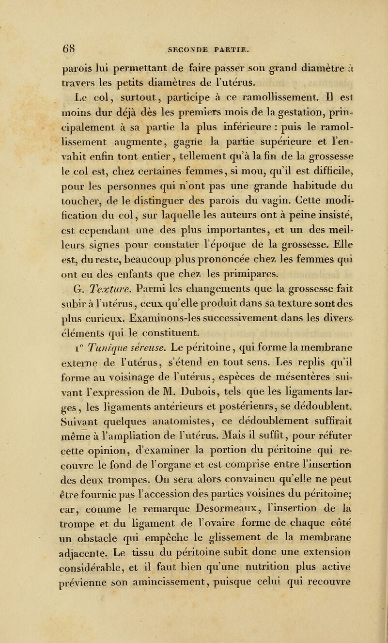 parois lui permettant de faire passer son grand diamètre à travers les petits diamètres de l'utérus. Le col, surtout, participe à ce ramollissement. Il est moins dur déjà dès les premiers mois de la gestation, prin- cipalement à sa partie la plus inférieure : puis le ramol- lissement augmente, gagne la partie supérieure et l'en- vahit enfin tont entier, tellement qu'à la fin de la grossesse le col est, chez certaines femmes, si mou, qu'il est difficile, pour les personnes qui n'ont pas une grande habitude du toucher, de le distinguer des parois du vagin. Cette modi- fication du col, sur laquelle les auteurs ont à peine insisté, est cependant une des plus importantes, et un des meil- leurs signes pour constater l'époque de la grossesse. Elle est, du reste, beaucoup plus prononcée chez les femmes qui ont eu des enfants que chez les primipares. G. Texture. Parmi les changements que la grossesse fait subir à l'utérus, ceux qu'elle produit dans sa texture sont des plus curieux. Examinons-les successivement dans les divers éléments qui le constituent. i Tunique séreuse. Le péritoine, qui forme la membrane externe de l'utérus, s'étend en tout sens. Les replis qu'il forme au voisinage de l'utérus ^ espèces de mésentères sui- vant l'expression de M. Dubois, tels que les ligaments lar- ges , les ligaments antérieurs et postérieurs, se dédoublent. Suivant quelques anatomistes, ce dédoublement suffirait même à l'ampliation de l'utérus. Mais il suffit, pour réfuter cette opinion, d'examiner la portion du péritoine qui re- couvre le fond de l'organe et est comprise entre l'insertion des deux trompes. On sera alors convaincu qu'elle ne peut être foui-nie pas l'accession des parties voisines du péritoine; car, comme le remarque Desormeaux, l'insertion de la trompe et du ligament de l'ovaire forme de chaque côté \m obstacle qui empêche le glissement de la membrane adjacente. Le tissu du péritoine subit donc une extension considérable, et il faut bien qu'une nutrition plus active prévienne son amincissement, puisque celui qui recouvre
