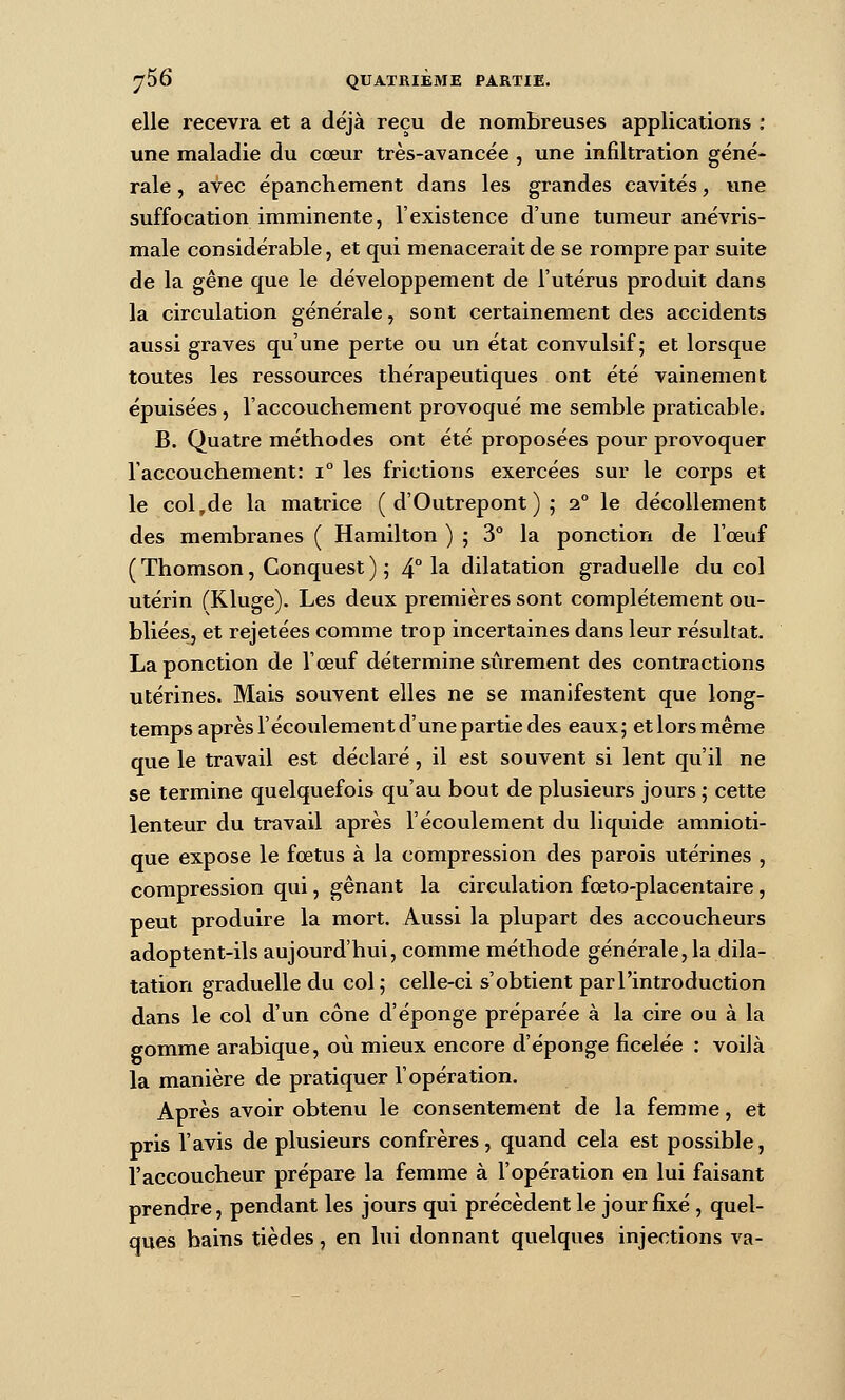 elle recevra et a déjà reçu de nombreuses applications ; une maladie du cœur très-avancée , une infiltration géné- rale , avec épanchement dans les grandes cavités, une suffocation imminente, l'existence d'une tumeur anévris- male considérable, et qui menacerait de se rompre par suite de la gêne que le développement de l'utérus produit dans la circulation générale, sont certainement des accidents aussi graves qu'une perte ou un état convulsif; et lorsque toutes les ressources thérapeutiques ont été vainement épuisées, l'accouchement provoqué me semble praticable. B. Quatre méthodes ont été proposées pour provoquer l'accouchement: i les frictions exercées sur le corps et le col,de la matrice ( d'Outrepont ) ; 2° le décollement des membranes ( Hamilton ) ; 3° la ponction de l'œuf ( Thomson, Conquest ) ; 4° la dilatation graduelle du col utérin fKluge). Les deux premières sont complètement ou- bliées, et rejetées comme trop incertaines dans leur résultat. La ponction de l'œuf détermine sûrement des contractions utérines. Mais souvent elles ne se manifestent que long- temps après l'écoulement d'une partie des eaux; etlorsmême que le travail est déclaré, il est souvent si lent qu'il ne se termine quelquefois qu'au bout de plusieurs jours ; cette lenteur du travail après l'écoulement du liquide amnioti- que expose le fœtus à la compression des parois utérines , compression qui, gênant la circulation fœto-placentaire, peut produire la mort. Aussi la plupart des accoucheurs adoptent-ils aujourd'hui, comme méthode générale,la dila- tation graduelle du col; celle-ci s'obtient par l'introduction dans le col d'un cône d'épongé préparée à la cire ou à la gomme arabique, où mieux encore d'épongé ficelée : voilà la manière de pratiquer l'opération. Après avoir obtenu le consentement de la femme, et pris l'avis de plusieurs confrères, quand cela est possible, l'accoucheur prépare la femme à l'opération en lui faisant prendre, pendant les jours qui précèdent le jour fixé , quel- ques bains tièdes, en lui donnant quelques injections va-