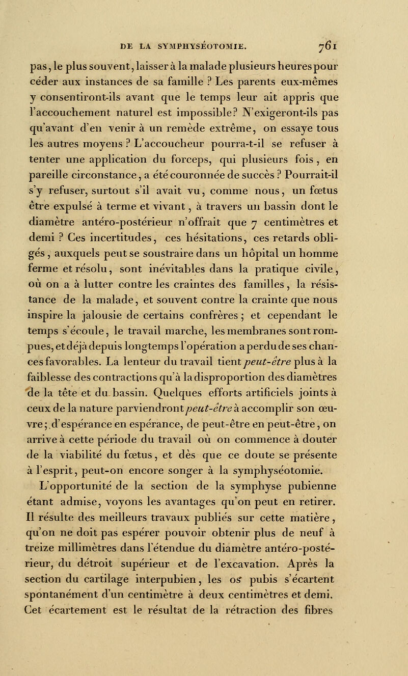 pas, le plus souvent, laisser à la malade plusieurs heures pour céder aux instances de sa famille ? Les parents eux-mêmes y consentiront-ils avant que le temps leur ait appris que l'accouchement naturel est impossible? N'exigeront-ils pas qu'avant d'en venir à un remède extrême, on essaye tous les autres moyens ? L'accoucheur pourra-t-il se refuser à tenter une application du forceps, qui plusieurs fois , en pareille circonstance, a été couronnée de succès ? Pourrait-il s'y refuser, surtout s'il avait vu, comme nous, un fœtus être expulsé à terme et vivant, à travers un bassin dont le diamètre antéro-postérieur n'offrait que y centimètres et demi ? Ces incertitudes, ces hésitations, ces retards obli- gés , auxquels peut se soustraire dans un hôpital un homme ferme et résolu, sont inévitables dans la pratique civile, où on a à lutter contre les craintes des familles, la résis- tance de la malade, et souvent contre la crainte que nous inspire la jalousie de certains confrères ; et cependant le temps s'écoule, le travail marche, les membranes sont rom- pues, etdéjà depuis longtemps l'opération aperdudeses chan- ces favorables. La lenteur du travail tient peut-être ^his k la faiblesse des contractions qu'à la disproportion des diamètres de la tête et du. bassin. Quelques efforts artificiels joints à ceux de la nature parviendrontyweM^-e^re à accomplir son œu- vre;, d'espérance en espérance, de peut-être en peut-être, on arrive à cette période du travail où on commence à douter de la viabilité du fœtus, et dès que ce doute se présente à l'esprit, peut-on encore songer à la symphyséotomie. L'opportunité de la section de la symphyse pubienne étant admise, voyons les avantages qu'on peut en retirer. Il résulte des meilleurs travaux publiés sur cette matière, qu'on ne doit pas espérer pouvoir obtenir plus de neuf à treize millimètres dans l'étendue du diamètre antéro-posté- rieur, du détroit supérieur et de l'excavation. Après la section du cartilage interpubien, les o^ pubis s'écartent spontanément d'un centimètre à deux centimètres et demi. Cet écartement est le résultat de la rétraction des fibres