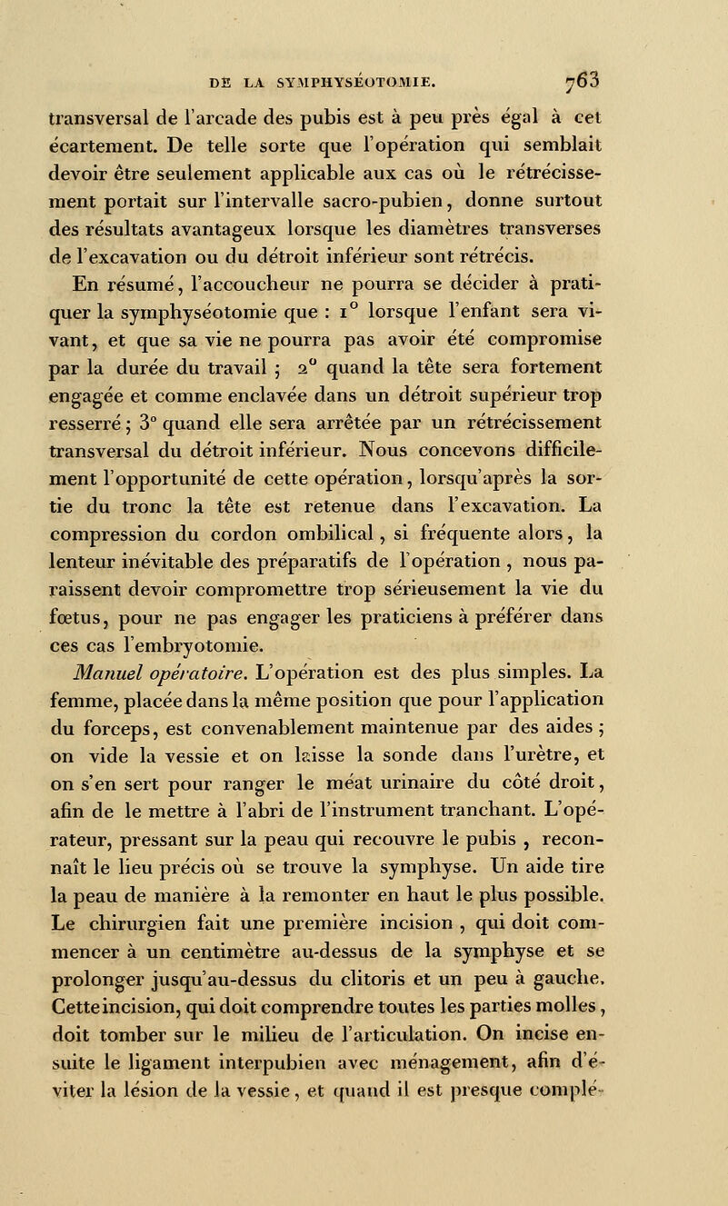 transversal de l'arcade des pubis est à peu près égal à cet écartement. De telle sorte que l'opération qui semblait devoir être seulement applicable aux cas où le rétrécisse- ment portait sur l'intervalle sacro-pubien, donne surtout des résultats avantageux lorsque les diamètres transverses de l'excavation ou du détroit inférieur sont rétrécis. En résumé, l'accoucheur ne pourra se décider à prati- quer la symphyséotomie que : i° lorsque l'enfant sera vi- vant , et que sa vie ne pourra pas avoir été compromise par la durée du travail ; 2 quand la tête sera fortement engagée et comme enclavée dans un détroit supérieur trop resserré ; 3° quand elle sera arrêtée par un rétrécissement transversal du détroit inférieur. Nous concevons difficile- ment l'opportunité de cette opération, lorsqu'après la sor- tie du tronc la tête est retenue dans l'excavation. La compression du cordon ombilical, si fréquente alors, la lenteur inévitable des préparatifs de l'opération , nous pa- raissent devoir compromettre trop sérieusement la vie du fœtus, pour ne pas engager les praticiens à préférer dans ces cas l'embryotomie. Manuel opératoire. L'opération est des plus simples. La femme, placée dans la même position que pour l'application du forceps, est convenablement maintenue par des aides 5 on vide la vessie et on laisse la sonde dans l'urètre, et on s'en sert pour ranger le méat urinaire du côté droit, afin de le mettre à l'abri de l'instrument tranchant. L'opé^ rateur, pressant sur la peau qui recouvre le pubis , recon- naît le lieu précis où se trouve la symphyse. Un aide tire la peau de manière à la remonter en haut le plus possible. Le chirurgien fait une première incision , qui doit com- mencer à un centimètre au-dessus de la symphyse et se prolonger jusqu'au-dessus du clitoris et un peu à gauche. Cette incision, qui doit comprendre toutes les parties molles, doit tomber sur le milieu de l'articvilation. On incise en- suite le ligament interpubien avec ménagement, afin d'é- viter la lésion de la vessie, et quand il est presque complé-