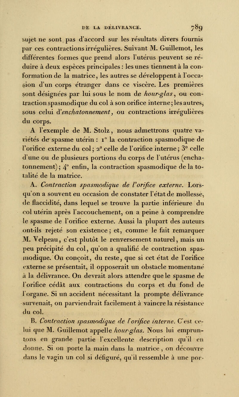 sujet ne sont pas d'accord sur les résultats divers fournis par ces contractions irrégulières. Suivant M. Guillemot, les différentes formes que prend alors l'utérus peuvent se ré- duire à deux espèces principales : les unes tiennent à la con- formation de la matrice, les autres se développent à l'occa- ôion d'un corps étranger dans ce viscère. Les premières sont désignées par lui sous le nom de hour-glas ^ ou con- traction spasmodique du col à son orifice interne j les autres, sous celui à'enchatonnement, ou contractions irrégulières du corps. A l'exemple de M. Stolz, nous admettrons quatre va- riétés de spasme utérin : i la contraction spasmodique de l'orifice extermedu col; 2 celle de l'orifice interne; 3° celle d'une ou de plusieurs portions du corps de l'utérus (encha- tonnement) ; 4° enfin, la contraction spasmodique de la to- talité de la matrice. A. Contraction spasmodique de Vorifice externe. Lors- qu'on a souvent eu occasion de constater l'état de mollesse, de flaccidité, dans lequel se trouve la partie inférieure du col utérin après l'accouchement, on a peine à comprendre le spasme de l'orifice externe. Aussi la plupart des auteurs ont-ils rejeté son existence; et, comme le fait remarquer M. Velpeau, c'est plutôt le renversement naturel, mais un peu précipité du col, qu'on a qualifié de contraction spas- modique. On conçoit, du reste, que si cet état de l'orifice externe se présentait, il opposerait un obstacle momentané à la délivrance. On devrait alors attendre que le spasme de l'orifice cédât aux contractions du corps et du fond de l'organe. Si un accident nécessitant la prompte délivrance survenait, on parviendrait facilement à vaincre la résistance du col. B. Contraction spasmodique de Torifice interne. C'est ce- lui que M. Guillemot appelle hour-glas. Nous lui emprun- tons en grande partie l'excellente description qu'il en xlonne. Si on porte la main dans la matrice, on découvre dans le vagin un col si défiguré, qu'il ressemble à une por-
