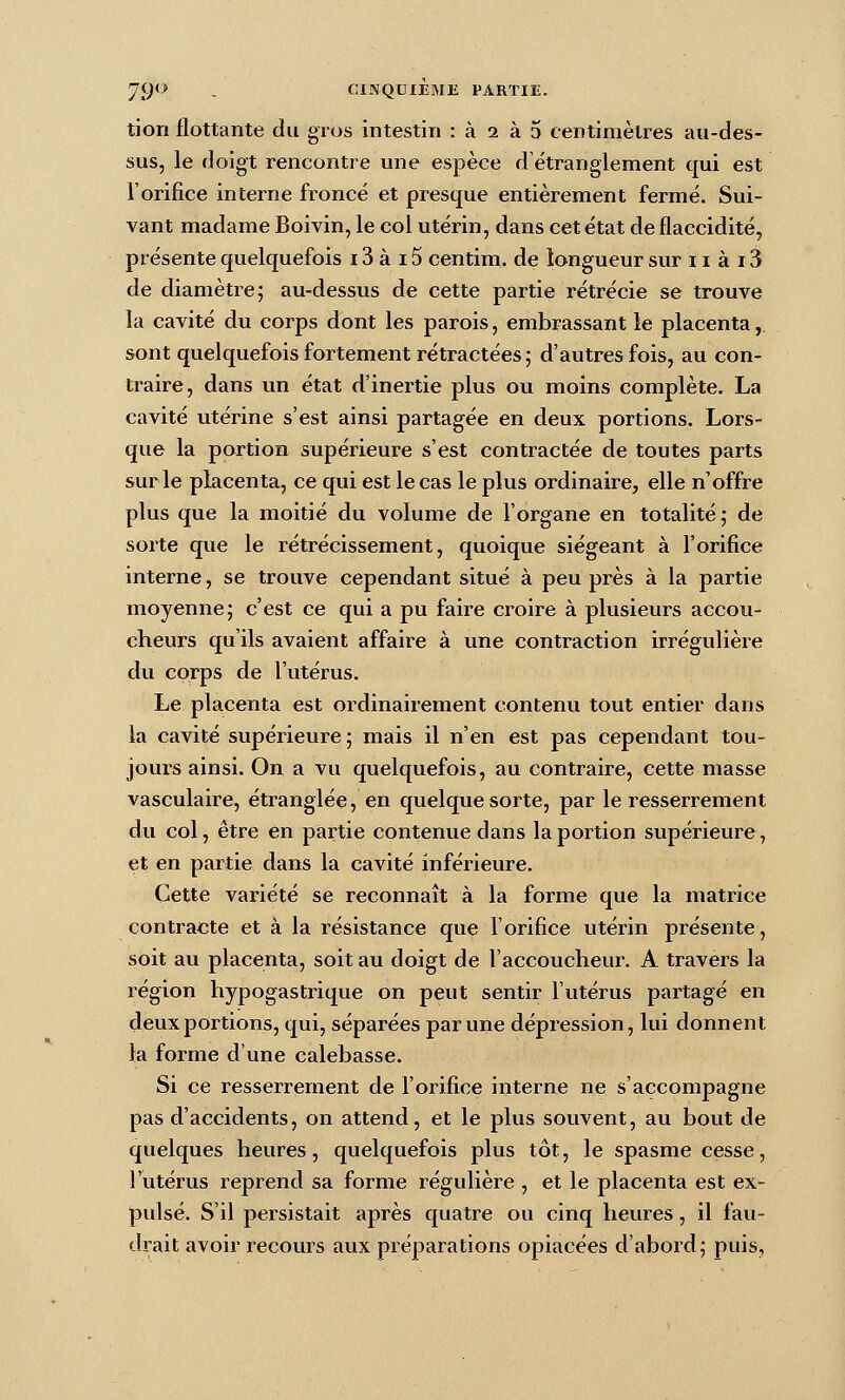 tion flottante du gros intestin : à 2 à 5 centimètres au-des- sus, le doigt rencontre une espèce d'étranglement qui est l'orifice interne froncé et presque entièrement fermé. Sui- vant madame Boivin, le col utérin, dans cet état de flaccidité, présente quelquefois 13 à 15 centim. de longueur sur 11 à 13 de diamètre 5 au-dessus de cette partie rétrécie se trouve la cavité du corps dont les parois, embrassant te placenta, sont quelquefois fortement rétractées; d'autres fois, au con- traire, dans un état d'inertie plus ou moins complète. La cavité utérine s'est ainsi partagée en deux portions. Lors- que la portion supérieure s'est contractée de toutes parts sur le placenta, ce qui est le cas le plus ordinaire, elle n'offre plus que la moitié du volume de l'organe en totalité; de sorte que le rétrécissement, quoique siégeant à l'orifice interne, se trouve cependant situé à peu près à la partie moyenne; c'est ce qui a pu faire croire à plusieurs accou- cheurs qu'ils avaient affaire à une contraction irrégulière du corps de l'utérus. Le placenta est ordinairement contenu tout entier dans la cavité supérieure ; mais il n'en est pas cependant tou- jours ainsi. On a vu quelquefois, au contraire, cette masse vasculaire, étranglée, en quelque sorte, par le resserrement du col, être en partie contenue dans la portion supérieure, et en partie dans la cavité inférieure. Cette variété se reconnaît à la forme que la matrice contracte et à la résistance que l'orifice utérin présente, soit au placenta, soit au doigt de l'accoucheur. A travers la région hypogastrique on peut sentir l'utérus partagé en deux portions, qui, séparées par une dépression, lui donnent la forme d'une calebasse. Si ce resserrement de l'orifice interne ne s'accompagne pas d'accidents, on attend, et le plus souvent, au bout de quelques heures, quelquefois plus tôt, le spasme cesse, l'utérus reprend sa forme régulière , et le placenta est ex- pulsé. S'il persistait après quatre ou cinq heures, il fau- drait avoir recours aux préparations opiacées d'abord; puis.