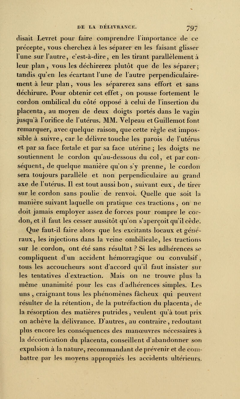 disait Levret pour faire comprendre l'importance de ce précepte, vous cherchez à les séparer en les faisant glisser l'une sur l'autre, c'est-à-dire, en les tirant parallèlement à leur plan, vous les déchirerez plutôt que de les séparer ; tandis qu'en les écartant l'une de l'autre perpendiculaire- ment à leur plan, vous les séparerez sans effort et sans déchirure. Pour obtenir cet effet, on pousse fortement le cordon ombilical du côté opposé à celui de l'insertion du placenta, au moyen de deux doigts portés dans le vagin jusqu'à l'orifice de l'utérus. MM. Velpeau et Guillemot font remarquer, avec quelque raison, que cette règle est impos- sible à suivre, car le délivre touche les parois de l'utérus et par sa face fœtale et par sa face utérine ; les doigts ne soutiennent le cordon qu'au-dessous du col, et par con- séquent, de quelque manière qu'on s'y prenne, le cordon sera toujours parallèle et non perpendiculaire au grand axe de l'utérus. Il est tout aussi bon, suivant eux, de tirer sur le cordon sans poulie de renvoi. Quelle que soit la manière suivant laquelle on pratique ces tractions , on ne doit jamais employer assez de forces pour rompre le cor- don, et il faut les cesser aussitôt qu'on s'aperçoit qu'il cède. Que faut-il faire alors que les excitants locaux et géné- raux, les injections dans la veine ombilicale, les tractions sur le cordon, ont été sans résultat ? Si les adhérences se compliquent d'un accident hémorragique ou convulsif, tous les accoucheurs sont d'accord qu'il faut insister sur les tentatives d'extraction. Mais on ne trouve plus la même unanimité pour les cas d adhérences simples. Les uns , craignant tous les phénomènes fâcheux qui peuvent résulter de la rétention, de la putréfaction du placenta, de la résorption des matières putrides , veulent qu'à tout prix on achève la délivrance. D'autres, au contraire, redoutant plus encore les conséquences des manœuvres nécessaires à la décortication du placenta, conseillent d'abandonner son expulsion à la nature, recommandant de prévenir et de cou!- battre par les moyens appropi'iés les accidents ultérieurs.