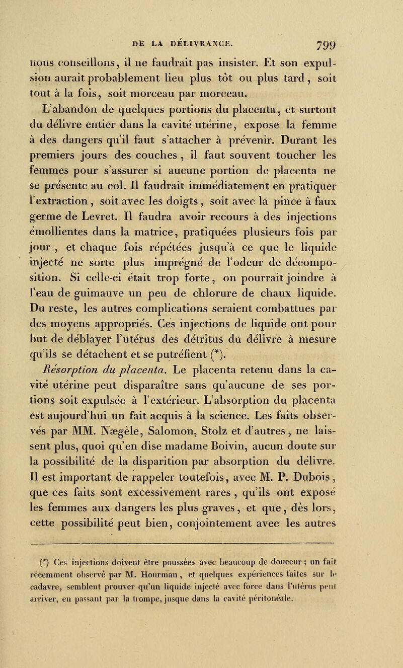 nous conseillons, il ne faudrait pas insister. Et son expul- sion aurait probablement lieu plus tôt ou plus tard, soit tout à la fois, soit morceau par morceau. L'abandon de quelques portions du placenta, et surtout du délivre entier dans la cavité utérine, expose la femme à des dangers qu'il faut s'attacher à prévenir. Durant les premiers jours des couches , il faut souvent toucher les femmes pour s'assurer si aucune portion de placenta ne se présente au col. Il faudrait immédiatement en pratiquer l'extraction , soit avec les doigts, soit avec la pince à faux germe de Levret. Il faudra avoir recours à des injections émollientes dans la matrice, pratiquées plusieiu's fois par jour , et chaque fois répétées jusqu'à ce que le liquide injecté ne sorte plus imprégné de l'odeur de décompo- sition. Si celle-ci était trop forte, on pourrait joindre à l'eau de guimauve un peu de chlorure de chaux liquide. Du reste, les autres complications seraient combattues par des moyens appropriés. Ces injections de liquide ont pour but de déblayer l'utérus des détritus du délivre à mesure qu'ils se détachent et se puti-éfient (*). Résorption du placenta. Le placenta retenu dans la ca- vité utérine peut disparaître sans qu'aucune de ses por- tions soit expulsée à l'extérieur. L'absorption du placenta est aujourd'hui un fait acquis à la science. Les faits obser- vés par MM. Naegèle, Salomon, Stolz et d'autres, ne lais- sent plus, quoi qu'en dise madame Boivin, aucun doute sur la possibilité de la disparition par absorption du délivre. Il est important de rappeler toutefois, avec M. P. Dubois, que ces faits sont excessivement rares , qu'ils ont exposé les femmes aux dangers les plus graves, et que, dès lors, cette possibilité peut bien, conjointement avec les autres (*) Ces injections doivent être poussées avec beaucoup de douceur; un fait récemment observé par M. Hourman , et quelques expériences faites sur Ic^ cadavre, semblent prouver qu'un liquide injecté avec force dans l'ulérus peut arriver, en passant par la trompe, jusque dans la cavité péritonéale.